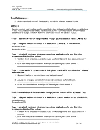 CCNA Exploration
Protocoles et concepts de routage :
VLSM et CIDR Exercice 6.4.4 : récapitulatif de routage (notions élémentaires)
Copyright sur l’intégralité du contenu © 1992 – 2007 Cisco Systems, Inc. Tous droits réservés.
Ce document contient des informations publiques Cisco. Page 2 sur 4
Objectif pédagogique :
 Déterminer des récapitulatifs de routage qui réduisent la taille des tables de routage
Scénario
Dans cet exercice, vous travaillez avec le réseau illustré dans le diagramme de topologie. Les attributions
de sous-réseaux et d’adresses ont déjà été effectuées pour les segments de réseau. Déterminez des
récapitulatifs de routage permettant de réduire le nombre d’entrées des tables de routage.
Tâche 1 : détermination d’un récapitulatif de routage pour les réseaux locaux LAN de HQ
Étape 1 : désignez le réseau local LAN1 et le réseau local LAN2 de HQ au format binaire.
Réseau local LAN1 __________________________________
Réseau local LAN2 __________________________________
Étape 2 : comptez le nombre de bits en correspondance les plus à gauche pour déterminer
le masque de récapitulatif de routage.
1. Combien de bits en correspondance les plus à gauche sont présents dans les deux réseaux ?
_______
2. Quel est le masque de sous-réseau du récapitulatif de routage au format décimal ?
______________________________________________
Étape 3 : copiez les bits en correspondance, puis ajoutez tous les zéros pour déterminer l’adresse
réseau résumée.
1. Quels sont les bits en correspondance pour les deux réseaux ?
______________________________________________
2. Ajoutez des zéros pour compléter le reste de l’adresse réseau au format binaire.
______________________________________________
3. Quelle est l’adresse réseau du récapitulatif de routage au format décimal ?
______________________________________________
Tâche 2 : détermination du récapitulatif de routage pour les réseaux locaux du réseau EAST
Étape 1 : désignez le réseau local LAN1 et le réseau local LAN2 du réseau EAST au format binaire.
Réseau local LAN1 ____________________________________________
Réseau local LAN2 ____________________________________________
Étape 2 : comptez le nombre de bits en correspondance les plus à gauche pour déterminer
le masque de récapitulatif de routage.
1. Combien de bits en correspondance les plus à gauche sont présents dans les deux réseaux ?
_______
2. Quel est le masque de sous-réseau du récapitulatif de routage au format décimal ?
______________________________________________
 