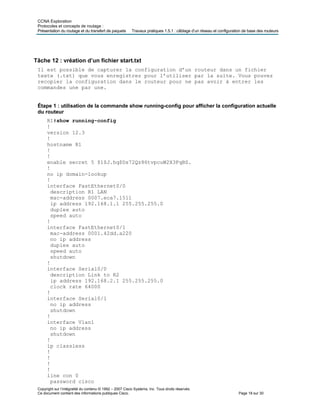 CCNA Exploration
Protocoles et concepts de routage :
Présentation du routage et du transfert de paquets Travaux pratiques 1.5.1 : câblage d’un réseau et configuration de base des routeurs
Tâche 12 : vréation d’un fichier start.txt
Il est possible de capturer la configuration d’un routeur dans un fichier
texte (.txt) que vous enregistrez pour l’utiliser par la suite. Vous pouvez
recopier la configuration dans le routeur pour ne pas avoir à entrer les
commandes une par une.
Étape 1 : utilisation de la commande show running-config pour afficher la configuration actuelle
du routeur
R1#show running-config
!
version 12.3
!
hostname R1
!
!
enable secret 5 $1$J.hq$Ds72Qz86tvpcuW2X3FqBS.
!
no ip domain-lookup
!
interface FastEthernet0/0
description R1 LAN
mac-address 0007.eca7.1511
ip address 192.168.1.1 255.255.255.0
duplex auto
speed auto
!
interface FastEthernet0/1
mac-address 0001.42dd.a220
no ip address
duplex auto
speed auto
shutdown
!
interface Serial0/0
description Link to R2
ip address 192.168.2.1 255.255.255.0
clock rate 64000
!
interface Serial0/1
no ip address
shutdown
!
interface Vlan1
no ip address
shutdown
!
ip classless
!
!
!
!
line con 0
password cisco
Copyright sur l’intégralité du contenu © 1992 – 2007 Cisco Systems, Inc. Tous droits réservés.
Ce document contient des informations publiques Cisco. Page 18 sur 30
 