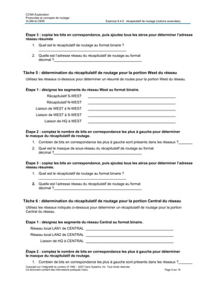 CCNA Exploration
Protocoles et concepts de routage :
VLSM et CIDR Exercice 6.4.5 : récapitulatif de routage (notions avancées)
Copyright sur l’intégralité du contenu © 1992 – 2007 Cisco Systems, Inc. Tous droits réservés.
Ce document contient des informations publiques Cisco. Page 5 sur 10
Étape 3 : copiez les bits en correspondance, puis ajoutez tous les zéros pour déterminer l’adresse
réseau résumée
1. Quel est le récapitulatif de routage au format binaire ?
____________________________________________
2. Quelle est l’adresse réseau du récapitulatif de routage au format
décimal ?____________________________________________
Tâche 5 : détermination du récapitulatif de routage pour la portion West du réseau
Utilisez les réseaux ci-dessous pour déterminer un résumé de routes pour la portion West du réseau.
Étape 1 : désignez les segments du réseau West au format binaire.
Récapitulatif S-WEST ____________________________________________
Récapitulatif N-WEST ____________________________________________
Liaison de WEST à N-WEST ____________________________________________
Liaison de WEST à S-WEST ____________________________________________
Liaison de HQ à WEST ____________________________________________
Étape 2 : comptez le nombre de bits en correspondance les plus à gauche pour déterminer
le masque du récapitulatif de routage.
1. Combien de bits en correspondance les plus à gauche sont présents dans les réseaux ?_______
2. Quel est le masque de sous-réseau du récapitulatif de routage au format
décimal ?____________________________________________
Étape 3 : copiez les bits en correspondance, puis ajoutez tous les zéros pour déterminer l’adresse
réseau résumée.
1. Quel est le récapitulatif de routage au format binaire ?
____________________________________________
2. Quelle est l’adresse réseau du récapitulatif de routage au format
décimal ?____________________________________________
Tâche 6 : détermination du récapitulatif de routage pour la portion Central du réseau
Utilisez les réseaux indiqués ci-dessous pour déterminer un récapitulatif de routage pour la portion
Central du réseau.
Étape 1 : désignez les segments du réseau Central au format binaire.
Réseau local LAN1 de CENTRAL ____________________________________________
Réseau local LAN2 de CENTRAL ____________________________________________
Liaison de HQ à CENTRAL ____________________________________________
Étape 2 : comptez le nombre de bits en correspondance les plus à gauche pour déterminer
le masque du récapitulatif de routage.
1. Combien de bits en correspondance les plus à gauche sont présents dans les réseaux ?_______
 