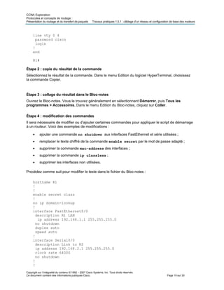 CCNA Exploration
Protocoles et concepts de routage :
Présentation du routage et du transfert de paquets Travaux pratiques 1.5.1 : câblage d’un réseau et configuration de base des routeurs
line vty 0 4
password cisco
login
!
end
R1#
Étape 2 : copie du résultat de la commande
Sélectionnez le résultat de la commande. Dans le menu Edition du logiciel HyperTerminal, choisissez
la commande Copier.
Étape 3 : collage du résultat dans le Bloc-notes
Ouvrez le Bloc-notes. Vous le trouvez généralement en sélectionnant Démarrer, puis Tous les
programmes > Accessoires. Dans le menu Edition du Bloc-notes, cliquez sur Coller.
Étape 4 : modification des commandes
Il sera nécessaire de modifier ou d’ajouter certaines commandes pour appliquer le script de démarrage
à un routeur. Voici des exemples de modifications :
• ajouter une commande no shutdown aux interfaces FastEthernet et série utilisées ;
• remplacer le texte chiffré de la commande enable secret par le mot de passe adapté ;
• supprimer la commande mac-address des interfaces ;
• supprimer la commande ip classless ;
• supprimer les interfaces non utilisées.
Procédez comme suit pour modifier le texte dans le fichier du Bloc-notes :
hostname R1
!
!
enable secret class
!
no ip domain-lookup
!
interface FastEthernet0/0
description R1 LAN
ip address 192.168.1.1 255.255.255.0
no shutdown
duplex auto
speed auto
!
interface Serial0/0
description Link to R2
ip address 192.168.2.1 255.255.255.0
clock rate 64000
no shutdown
!
!
Copyright sur l’intégralité du contenu © 1992 – 2007 Cisco Systems, Inc. Tous droits réservés.
Ce document contient des informations publiques Cisco. Page 19 sur 30
 