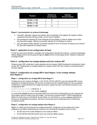 CCNA Exploration
Protocoles et concepts de routage : VLSM et CIDR 6.5.1 : Exercice d’intégration des compétences Packet Tracer
Routeur
Numéro du
sous-réseau
Adresse
de sous-réseau
B1-R2 <--> R2 0
B2-R2 <--> R2 1
B3-R2 <--> R2 2
Étape 2 : documentation du schéma d’adressage
• Facultatif : étiquetez chaque sous-réseau dans la topologie. Pour gagner de l’espace, utilisez
uniquement les deux derniers octets, car eux seuls changent.
• Documentez les adresses IP et les masques de sous-réseau à l’aide du tableau fourni dans
les instructions papier. Affectez la première adresse IP à l’interface du routeur.
• Pour les liaisons WAN, affectez la première adresse IP à R1 et R2 pour les liaisons aux routeurs
B1, B2 et B3 respectifs de chaque routeur.
Tâche 3 : application d’une configuration de base
À l’aide de votre documentation, procédez à la configuration de base des routeurs, y compris l’adressage.
Utilisez cisco comme mot de passe de ligne et class comme mot de passe secret. Utilisez la fréquence
d’horloge 64 000.
Tâche 4 : configuration du routage statique entre les routeurs ISP
Chaque routeur ISP a déjà deux routes statiques vers les réseaux WAN directement connectés de l'autre
routeur ISP. Implémentez un routage statique sur chaque routeur ISP pour vérifier la connectivité entre
les deux régions.
Tâche 5 : configuration du routage RIPv1 dans Region 1 et du routage statique
dans Region 2
Étape 1 : configuration du routage RIPv2 dans Region 1
Configurez tous les routeurs de Region 1 (R1, B1-R1, B2-R1 et B3-R1) avec le protocole RIP comme
protocole de routage dynamique. Afin de tirer le meilleur parti de l’implémentation de votre conception
VLSM dans un environnement de routage dynamique, ajoutez les deux commandes suivantes à vos
configurations RIP :
Router(config-router)#version 2
Router(config-router)#no auto-summary
La commande version 2 active le protocole RIPv2 qui inclut l'envoi d'informations sur les masques de
sous-réseau dans les mises à jour de routage. Tout comme le protocole RIPv1, RIPv2 récapitule par
défaut les mises à jour aux frontières de par classe. La commande no auto-summary désactive la
fonction de récapitulatif automatique. Ces deux commandes seront expliquées plus en détail dans
le chapitre suivant.
Étape 2 : configuration du routage statique dans Region 2
Region 2 n’utilise pas de protocole de routage dynamique. Configurez sur les routeurs les routes
statiques et par défaut nécessaires pour assurer une connectivité complète de bout en bout.
• R2 doit avoir trois routes statiques et une route par défaut.
• B1-R2, B2-R2 et B3-R2 doivent avoir une route par défaut chacun.
Copyright sur l'intégralité du contenu © 1992–2007 Cisco Systems, Inc. Tous droits réservés.
Ce document contient des informations publiques Cisco. Page 6 sur 7
 