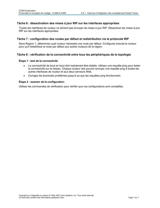CCNA Exploration
Protocoles et concepts de routage : VLSM et CIDR 6.5.1 : Exercice d’intégration des compétences Packet Tracer
Copyright sur l'intégralité du contenu © 1992–2007 Cisco Systems, Inc. Tous droits réservés.
Ce document contient des informations publiques Cisco. Page 7 sur 7
Tâche 6 : désactivation des mises à jour RIP sur les interfaces appropriées
Toutes les interfaces de routeur ne doivent pas envoyer de mises à jour RIP. Désactivez les mises à jour
RIP sur les interfaces appropriées.
Tâche 7 : configuration des routes par défaut et redistribution via le protocole RIP
Dans Region 1, déterminez quel routeur nécessite une route par défaut. Configurez ensuite le routeur
pour qu'il redistribue la route par défaut aux autres routeurs de la région.
Tâche 8 : vérification de la connectivité entre tous les périphériques de la topologie
Étape 1 : test de la connectivité
• La connectivité de bout en bout doit maintenant être établie. Utilisez une requête ping pour tester
la connectivité sur le réseau. Chaque routeur doit pouvoir envoyer une requête ping à toutes les
autres interfaces de routeur et aux deux serveurs Web.
• Corrigez les éventuels problèmes jusqu’à ce que les requêtes ping fonctionnent.
Étape 2 : examen de la configuration
Utilisez les commandes de vérification pour vérifier que vos configurations sont complètes.
 
