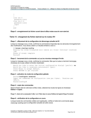 CCNA Exploration
Protocoles et concepts de routage :
Présentation du routage et du transfert de paquets Travaux pratiques 1.5.1 : câblage d’un réseau et configuration de base des routeurs
!
!
line con 0
password cisco
line vty 0 4
password cisco
login
!
end
Étape 5 : enregistrement du fichier ouvert dans le Bloc-notes sous le nom start.txt
Tâche 13 : chargement du fichier start.txt sur le routeur R1
Étape 1 : effacement de la configuration de démarrage actuelle de R1
Lorsqu'un message vous y invite, confirmez la commande et répondez no à la demande d’enregistrement
des modifications. Vous devez obtenir un résultat similaire à celui-ci :
R1#erase startup-config
Erasing the nvram filesystem will remove all files! Continue? [confirm]
[OK]
Erase of nvram: complete
Router#
Étape 2 : lancement de la commande reload au nouveau message d’invite
Lorsqu'un message vous y invite, confirmez la commande. Dès que le routeur a terminé l’amorçage,
choisissez de ne pas utiliser la fonction AutoInstall :
Would you like to enter the initial configuration dialog? [yes/no]: no
Would you like to terminate autoinstall? [yes]:
Press Enter to accept default.
Press RETURN to get started!
Étape 3 : activation du mode de configuration globale
Router#configure terminal
Tapez les commandes de configuration (une par ligne). Terminez par
CNTL/Z.
Router(config)#
Étape 4 : copie des commandes
Dans le fichier start.txt créé dans le Bloc-notes, sélectionnez toutes les lignes et choisissez
Édition > Copier.
Étape 5 : choix de la commande Coller vers l’hôte dans le menu Edition du logiciel HyperTerminal
Étape 6 : vérification de la configuration en cours
Lorsque toutes les commandes collées sont appliquées, vérifiez à l’aide de la commande show
running-config que la configuration actuelle est celle voulue.
Copyright sur l’intégralité du contenu © 1992 – 2007 Cisco Systems, Inc. Tous droits réservés.
Ce document contient des informations publiques Cisco. Page 20 sur 30
 
