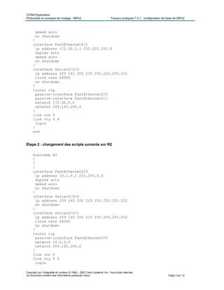 CCNA Exploration
Protocoles et concepts de routage : RIPv2 Travaux pratiques 7.5.1 : configuration de base de RIPv2
Copyright sur l’intégralité du contenu © 1992 – 2007 Cisco Systems, Inc. Tous droits réservés.
Ce document contient des informations publiques Cisco. Page 3 sur 12
speed auto
no shutdown
!
interface FastEthernet0/1
ip address 172.30.2.1 255.255.255.0
duplex auto
speed auto
no shutdown
!
interface Serial0/0/0
ip address 209 165 200 230 255.255.255.252
clock rate 64000
no shutdown
!
router rip
passive-interface FastEthernet0/0
passive-interface FastEthernet0/1
network 172.30.0.0
network 209.165.200.0
!
line con 0
line vty 0 4
login
!
end
Étape 2 : chargement des scripts suivants sur R2
hostname R2
!
!
!
interface FastEthernet0/0
ip address 10.1.0.1 255.255.0.0
duplex auto
speed auto
no shutdown
!
interface Serial0/0/0
ip address 209 165 200 229 255.255.255.252
no shutdown
!
interface Serial0/0/1
ip address 209 165 200 233 255.255.255.252
clock rate 64000
no shutdown
!
router rip
passive-interface FastEthernet0/0
network 10.0.0.0
network 209.165.200.0
!
line con 0
line vty 0 4
login
 