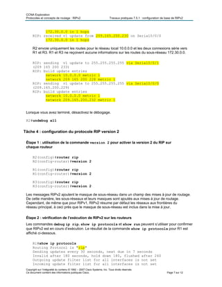 CCNA Exploration
Protocoles et concepts de routage : RIPv2 Travaux pratiques 7.5.1 : configuration de base de RIPv2
Copyright sur l’intégralité du contenu © 1992 – 2007 Cisco Systems, Inc. Tous droits réservés.
Ce document contient des informations publiques Cisco. Page 7 sur 12
172.30.0.0 in 1 hops
RIP: received v1 update from 209.165.200.230 on Serial0/0/0
172.30.0.0 in 1 hops
R2 envoie uniquement les routes pour le réseau local 10.0.0.0 et les deux connexions série vers
R1 et R3. R1 et R3 ne reçoivent aucune informations sur les routes du sous-réseau 172.30.0.0.
RIP: sending v1 update to 255.255.255.255 via Serial0/0/1
(209 165 200 233)
RIP: build update entries
network 10.0.0.0 metric 1
network 209 165 200 228 metric 1
RIP: sending v1 update to 255.255.255.255 via Serial0/0/0
(209.165.200.229)
RIP: build update entries
network 10.0.0.0 metric 1
network 209.165.200.232 metric 1
Lorsque vous avez terminé, désactivez le débogage.
R2#undebug all
Tâche 4 : configuration du protocole RIP version 2
Étape 1 : utilisation de la commande version 2 pour activer la version 2 du RIP sur
chaque routeur
R2(config)#router rip
R2(config-router)#version 2
R1(config)#router rip
R1(config-router)#version 2
R3(config)#router rip
R3(config-router)#version 2
Les messages RIPv2 ajoutent le masque de sous-réseau dans un champ des mises à jour de routage.
De cette manière, les sous-réseaux et leurs masques sont ajoutés aux mises à jour de routage.
Cependant, de même que pour RIPv1, RIPv2 résume par défaut les réseaux aux frontières du
réseau principal, à ceci près que le masque de sous-réseau est inclus dans la mise à jour.
Étape 2 : vérification de l’exécution de RIPv2 sur les routeurs
Les commandes debug ip rip, show ip protocols et show run peuvent s’utiliser pour confirmer
que RIPv2 est en cours d’exécution. Le résultat de la commande show ip protocols pour R1 est
affiché ci-dessous.
R1#show ip protocols
Routing Protocol is "rip"
Sending updates every 30 seconds, next due in 7 seconds
Invalid after 180 seconds, hold down 180, flushed after 240
Outgoing update filter list for all interfaces is not set
Incoming update filter list for all interfaces is not set
 