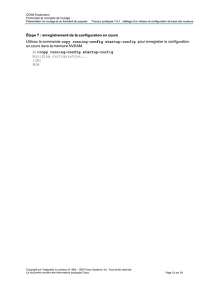 CCNA Exploration
Protocoles et concepts de routage :
Présentation du routage et du transfert de paquets Travaux pratiques 1.5.1 : câblage d’un réseau et configuration de base des routeurs
Étape 7 : enregistrement de la configuration en cours
Utilisez la commande copy running-config startup-config pour enregistrer la configuration
en cours dans la mémoire NVRAM.
R1#copy running-config startup-config
Building configuration...
[OK]
R1#
Copyright sur l’intégralité du contenu © 1992 – 2007 Cisco Systems, Inc. Tous droits réservés.
Ce document contient des informations publiques Cisco. Page 21 sur 30
 