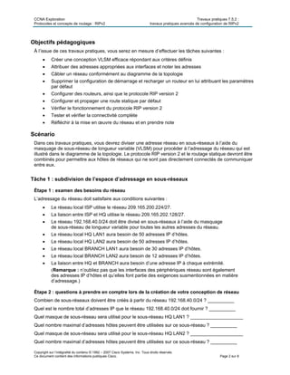CCNA Exploration Travaux pratiques 7.5.2 :
Protocoles et concepts de routage : RIPv2 travaux pratiques avancés de configuration de RIPv2
Copyright sur l’intégralité du contenu © 1992 – 2007 Cisco Systems, Inc. Tous droits réservés.
Ce document contient des informations publiques Cisco. Page 2 sur 8
Objectifs pédagogiques
À l’issue de ces travaux pratiques, vous serez en mesure d’effectuer les tâches suivantes :
 Créer une conception VLSM efficace répondant aux critères définis
 Attribuer des adresses appropriées aux interfaces et noter les adresses
 Câbler un réseau conformément au diagramme de la topologie
 Supprimer la configuration de démarrage et recharger un routeur en lui attribuant les paramètres
par défaut
 Configurer des routeurs, ainsi que le protocole RIP version 2
 Configurer et propager une route statique par défaut
 Vérifier le fonctionnement du protocole RIP version 2
 Tester et vérifier la connectivité complète
 Réfléchir à la mise en œuvre du réseau et en prendre note
Scénario
Dans ces travaux pratiques, vous devrez diviser une adresse réseau en sous-réseaux à l’aide du
masquage de sous-réseau de longueur variable (VLSM) pour procéder à l’adressage du réseau qui est
illustré dans le diagramme de la topologie. Le protocole RIP version 2 et le routage statique devront être
combinés pour permettre aux hôtes de réseaux qui ne sont pas directement connectés de communiquer
entre eux.
Tâche 1 : subdivision de l’espace d’adressage en sous-réseaux
Étape 1 : examen des besoins du réseau
L’adressage du réseau doit satisfaire aux conditions suivantes :
 Le réseau local ISP utilise le réseau 209.165.200.224/27.
 La liaison entre ISP et HQ utilise le réseau 209.165.202.128/27.
 Le réseau 192.168.40.0/24 doit être divisé en sous-réseaux à l’aide du masquage
de sous-réseau de longueur variable pour toutes les autres adresses du réseau.
 Le réseau local HQ LAN1 aura besoin de 50 adresses IP d’hôtes.
 Le réseau local HQ LAN2 aura besoin de 50 adresses IP d’hôtes.
 Le réseau local BRANCH LAN1 aura besoin de 30 adresses IP d’hôtes.
 Le réseau local BRANCH LAN2 aura besoin de 12 adresses IP d’hôtes.
 La liaison entre HQ et BRANCH aura besoin d’une adresse IP à chaque extrémité.
(Remarque : n’oubliez pas que les interfaces des périphériques réseau sont également
des adresses IP d’hôtes et qu’elles font partie des exigences susmentionnées en matière
d’adressage.)
Étape 2 : questions à prendre en comptre lors de la création de votre conception de réseau
Combien de sous-réseaux doivent être créés à partir du réseau 192.168.40.0/24 ? __________
Quel est le nombre total d’adresses IP que le réseau 192.168.40.0/24 doit fournir ? __________
Quel masque de sous-réseau sera utilisé pour le sous-réseau HQ LAN1 ? ____________________
Quel nombre maximal d’adresses hôtes peuvent être utilisées sur ce sous-réseau ? __________
Quel masque de sous-réseau sera utilisé pour le sous-réseau HQ LAN2 ? ____________________
Quel nombre maximal d’adresses hôtes peuvent être utilisées sur ce sous-réseau ? __________
 