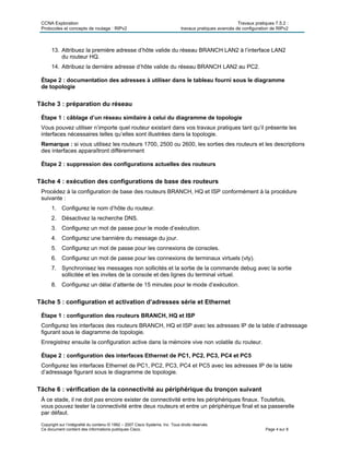 CCNA Exploration Travaux pratiques 7.5.2 :
Protocoles et concepts de routage : RIPv2 travaux pratiques avancés de configuration de RIPv2
Copyright sur l’intégralité du contenu © 1992 – 2007 Cisco Systems, Inc. Tous droits réservés.
Ce document contient des informations publiques Cisco. Page 4 sur 8
13. Attribuez la première adresse d’hôte valide du réseau BRANCH LAN2 à l’interface LAN2
du routeur HQ.
14. Attribuez la dernière adresse d’hôte valide du réseau BRANCH LAN2 au PC2.
Étape 2 : documentation des adresses à utiliser dans le tableau fourni sous le diagramme
de topologie
Tâche 3 : préparation du réseau
Étape 1 : câblage d’un réseau similaire à celui du diagramme de topologie
Vous pouvez utiliser n’importe quel routeur existant dans vos travaux pratiques tant qu’il présente les
interfaces nécessaires telles qu’elles sont illustrées dans la topologie.
Remarque : si vous utilisez les routeurs 1700, 2500 ou 2600, les sorties des routeurs et les descriptions
des interfaces apparaîtront différemment
Étape 2 : suppression des configurations actuelles des routeurs
Tâche 4 : exécution des configurations de base des routeurs
Procédez à la configuration de base des routeurs BRANCH, HQ et ISP conformément à la procédure
suivante :
1. Configurez le nom d’hôte du routeur.
2. Désactivez la recherche DNS.
3. Configurez un mot de passe pour le mode d’exécution.
4. Configurez une bannière du message du jour.
5. Configurez un mot de passe pour les connexions de consoles.
6. Configurez un mot de passe pour les connexions de terminaux virtuels (vty).
7. Synchronisez les messages non sollicités et la sortie de la commande debug avec la sortie
sollicitée et les invites de la console et des lignes du terminal virtuel.
8. Configurez un délai d’attente de 15 minutes pour le mode d’exécution.
Tâche 5 : configuration et activation d’adresses série et Ethernet
Étape 1 : configuration des routeurs BRANCH, HQ et ISP
Configurez les interfaces des routeurs BRANCH, HQ et ISP avec les adresses IP de la table d’adressage
figurant sous le diagramme de topologie.
Enregistrez ensuite la configuration active dans la mémoire vive non volatile du routeur.
Étape 2 : configuration des interfaces Ethernet de PC1, PC2, PC3, PC4 et PC5
Configurez les interfaces Ethernet de PC1, PC2, PC3, PC4 et PC5 avec les adresses IP de la table
d’adressage figurant sous le diagramme de topologie.
Tâche 6 : vérification de la connectivité au périphérique du tronçon suivant
À ce stade, il ne doit pas encore exister de connectivité entre les périphériques finaux. Toutefois,
vous pouvez tester la connectivité entre deux routeurs et entre un périphérique final et sa passerelle
par défaut.
 