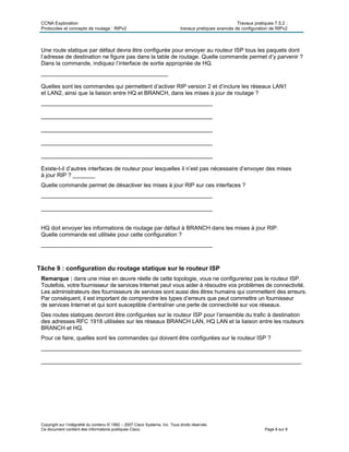 CCNA Exploration Travaux pratiques 7.5.2 :
Protocoles et concepts de routage : RIPv2 travaux pratiques avancés de configuration de RIPv2
Copyright sur l’intégralité du contenu © 1992 – 2007 Cisco Systems, Inc. Tous droits réservés.
Ce document contient des informations publiques Cisco. Page 6 sur 8
Une route statique par défaut devra être configurée pour envoyer au routeur ISP tous les paquets dont
l’adresse de destination ne figure pas dans la table de routage. Quelle commande permet d’y parvenir ?
Dans la commande, indiquez l’interface de sortie appropriée de HQ.
________________________________________
Quelles sont les commandes qui permettent d’activer RIP version 2 et d’inclure les réseaux LAN1
et LAN2, ainsi que la liaison entre HQ et BRANCH, dans les mises à jour de routage ?
______________________________________________________
______________________________________________________
______________________________________________________
______________________________________________________
______________________________________________________
Existe-t-il d’autres interfaces de routeur pour lesquelles il n’est pas nécessaire d’envoyer des mises
à jour RIP ? _______
Quelle commande permet de désactiver les mises à jour RIP sur ces interfaces ?
______________________________________________________
______________________________________________________
HQ doit envoyer les informations de routage par défaut à BRANCH dans les mises à jour RIP.
Quelle commande est utilisée pour cette configuration ?
______________________________________________________
Tâche 9 : configuration du routage statique sur le routeur ISP
Remarque : dans une mise en œuvre réelle de cette topologie, vous ne configureriez pas le routeur ISP.
Toutefois, votre fournisseur de services Internet peut vous aider à résoudre vos problèmes de connectivité.
Les administrateurs des fournisseurs de services sont aussi des êtres humains qui commettent des erreurs.
Par conséquent, il est important de comprendre les types d’erreurs que peut commettre un fournisseur
de services Internet et qui sont susceptible d’entraîner une perte de connectivité sur vos réseaux.
Des routes statiques devront être configurées sur le routeur ISP pour l’ensemble du trafic à destination
des adresses RFC 1918 utilisées sur les réseaux BRANCH LAN, HQ LAN et la liaison entre les routeurs
BRANCH et HQ.
Pour ce faire, quelles sont les commandes qui doivent être configurées sur le routeur ISP ?
__________________________________________________________________________________
__________________________________________________________________________________
 