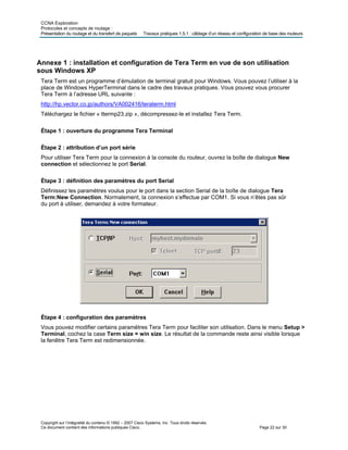 CCNA Exploration
Protocoles et concepts de routage :
Présentation du routage et du transfert de paquets Travaux pratiques 1.5.1 : câblage d’un réseau et configuration de base des routeurs
Annexe 1 : installation et configuration de Tera Term en vue de son utilisation
sous Windows XP
Tera Term est un programme d’émulation de terminal gratuit pour Windows. Vous pouvez l’utiliser à la
place de Windows HyperTerminal dans le cadre des travaux pratiques. Vous pouvez vous procurer
Tera Term à l’adresse URL suivante :
http://hp.vector.co.jp/authors/VA002416/teraterm.html
Téléchargez le fichier « ttermp23.zip », décompressez-le et installez Tera Term.
Étape 1 : ouverture du programme Tera Terminal
Étape 2 : attribution d’un port série
Pour utiliser Tera Term pour la connexion à la console du routeur, ouvrez la boîte de dialogue New
connection et sélectionnez le port Serial.
Étape 3 : définition des paramètres du port Serial
Définissez les paramètres voulus pour le port dans la section Serial de la boîte de dialogue Tera
Term:New Connection. Normalement, la connexion s’effectue par COM1. Si vous n’êtes pas sûr
du port à utiliser, demandez à votre formateur.
Étape 4 : configuration des paramètres
Vous pouvez modifier certains paramètres Tera Term pour faciliter son utilisation. Dans le menu Setup >
Terminal, cochez la case Term size = win size. Le résultat de la commande reste ainsi visible lorsque
la fenêtre Tera Term est redimensionnée.
Copyright sur l’intégralité du contenu © 1992 – 2007 Cisco Systems, Inc. Tous droits réservés.
Ce document contient des informations publiques Cisco. Page 22 sur 30
 