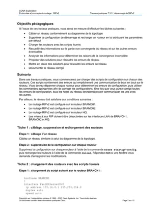CCNA Exploration
Protocoles et concepts de routage : RIPv2 Travaux pratiques 7.5.3 : dépannage de RIPv2
Copyright sur l’intégralité du contenu © 1992 – 2007 Cisco Systems, Inc. Tous droits réservés.
Ce document contient des informations publiques Cisco. Page 2 sur 13
Objectifs pédagogiques
À l’issue de ces travaux pratiques, vous serez en mesure d’effectuer les tâches suivantes :
 Câbler un réseau conformément au diagramme de la topologie
 Supprimer la configuration de démarrage et recharger un routeur en lui attribuant les paramètres
par défaut
 Charger les routeurs avec les scripts fournis
 Recueillir des informations sur la partie non convergente du réseau et sur les autres erreurs
éventuelles
 Analyser les informations pour déterminer les raisons de la convergence incomplète
 Proposer des solutions pour résoudre les erreurs de réseau
 Mettre en place des solutions pour résoudre les erreurs de réseau
 Documenter le réseau corrigé
Scénario
Dans ces travaux pratiques, vous commencerez par charger des scripts de configuration sur chacun des
routeurs. Ces scripts contiennent des erreurs qui empêcheront une communication de bout en bout sur le
réseau. Vous devrez dépanner chaque routeur pour déterminer les erreurs de configuration, puis utiliser
les commandes appropriées afin de corriger les configurations. Une fois que vous aurez corrigé toutes
les erreurs de configuration, tous les hôtes du réseau devraient pouvoir communiquer les uns avec
les autres.
Par ailleurs, le réseau doit satisfaire aux conditions suivantes :
 Le routage RIPv2 est configuré sur le routeur BRANCH1.
 Le routage RIPv2 est configuré sur le routeur BRANCH2.
 Le routage RIPv2 est configuré sur le routeur HQ.
 Les mises à jour RIP doivent être désactivées sur les interfaces LAN de BRANCH1,
BRANCH2 et HQ.
Tâche 1 : câblage, suppression et rechargement des routeurs
Étape 1 : câblage d’un réseau
Câblez un réseau similaire à celui du diagramme de la topologie.
Étape 2 : suppression de la configuration sur chaque routeur
Supprimez la configuration sur chaque routeur à l’aide de la commande erase startup-config,
puis rechargez les routeurs à l’aide de la commande reload. Répondez non si une fenêtre vous
demande d’enregistrer les modifications.
Tâche 2 : chargement des routeurs avec les scripts fournis
Étape 1 : chargement du script suivant sur le routeur BRANCH1 :
hostname BRANCH1
!
interface FastEthernet0/0
ip address 172.16.0.1 255.255.254.0
duplex auto
speed auto
 