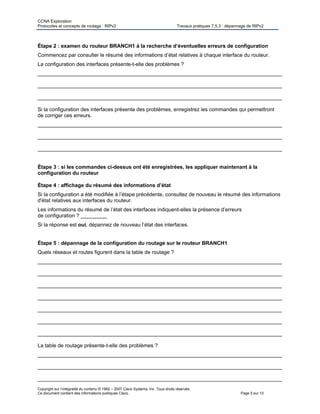 CCNA Exploration
Protocoles et concepts de routage : RIPv2 Travaux pratiques 7.5.3 : dépannage de RIPv2
Copyright sur l’intégralité du contenu © 1992 – 2007 Cisco Systems, Inc. Tous droits réservés.
Ce document contient des informations publiques Cisco. Page 5 sur 13
Étape 2 : examen du routeur BRANCH1 à la recherche d’éventuelles erreurs de configuration
Commencez par consulter le résumé des informations d’état relatives à chaque interface du routeur.
La configuration des interfaces présente-t-elle des problèmes ?
____________________________________________________________________________________
____________________________________________________________________________________
____________________________________________________________________________________
Si la configuration des interfaces présente des problèmes, enregistrez les commandes qui permettront
de corriger ces erreurs.
____________________________________________________________________________________
____________________________________________________________________________________
____________________________________________________________________________________
Étape 3 : si les commandes ci-dessus ont été enregistrées, les appliquer maintenant à la
configuration du routeur
Étape 4 : affichage du résumé des informations d’état
Si la configuration a été modifiée à l’étape précédente, consultez de nouveau le résumé des informations
d'état relatives aux interfaces du routeur.
Les informations du résumé de l’état des interfaces indiquent-elles la présence d’erreurs
de configuration ? _________
Si la réponse est oui, dépannez de nouveau l’état des interfaces.
Étape 5 : dépannage de la configuration du routage sur le routeur BRANCH1
Quels réseaux et routes figurent dans la table de routage ?
____________________________________________________________________________________
____________________________________________________________________________________
____________________________________________________________________________________
____________________________________________________________________________________
____________________________________________________________________________________
____________________________________________________________________________________
____________________________________________________________________________________
La table de routage présente-t-elle des problèmes ?
____________________________________________________________________________________
____________________________________________________________________________________
____________________________________________________________________________________
 