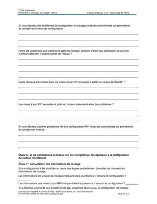CCNA Exploration
Protocoles et concepts de routage : RIPv2 Travaux pratiques 7.5.3 : dépannage de RIPv2
Copyright sur l’intégralité du contenu © 1992 – 2007 Cisco Systems, Inc. Tous droits réservés.
Ce document contient des informations publiques Cisco. Page 6 sur 13
Si vous décelez des problèmes de configuration du routage, notez les commandes qui permettront
de corriger les erreurs de configuration.
____________________________________________________________________________________
____________________________________________________________________________________
____________________________________________________________________________________
Parmi les problèmes que présente la table de routage, certains d’entre eux pourraient-ils provenir
d’erreurs affectant d’autres parties du réseau ?
____________________________________________________________________________________
____________________________________________________________________________________
____________________________________________________________________________________
____________________________________________________________________________________
Quels réseaux sont inclus dans les mises à jour RIP envoyées à partir du routeur BRANCH1 ?
____________________________________________________________________________________
____________________________________________________________________________________
____________________________________________________________________________________
Les mises à jour RIP envoyées à partir du routeur présentent-elles des problèmes ?
____________________________________________________________________________________
____________________________________________________________________________________
____________________________________________________________________________________
Si vous décelez d’autres problèmes liés à la configuration RIP, notez les commandes qui permettront
de corriger ces erreurs.
____________________________________________________________________________________
____________________________________________________________________________________
____________________________________________________________________________________
Étape 6 : si les commandes ci-dessus ont été enregistrées, les appliquer à la configuration
du routeur maintenant
Étape 7 : consultation des informations de routage
Si la configuration a été modifiée au cours des étapes précédentes, consultez de nouveau les
informations de routage.
Les informations de la table de routage indiquent-elles la présence d’erreurs de configuration ?
_________
Les informations des mises à jour RIP indiquent-elles la présence d’erreurs de configuration ? _________
Si la réponse à l’une de ces questions est oui, dépannez de nouveau la configuration du routage.
 