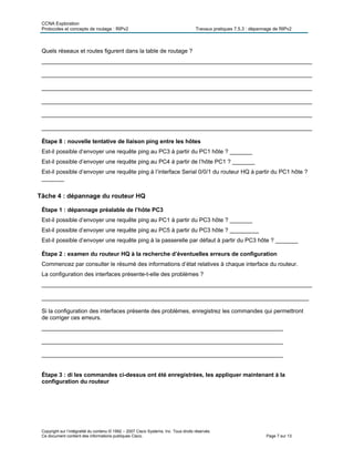 CCNA Exploration
Protocoles et concepts de routage : RIPv2 Travaux pratiques 7.5.3 : dépannage de RIPv2
Copyright sur l’intégralité du contenu © 1992 – 2007 Cisco Systems, Inc. Tous droits réservés.
Ce document contient des informations publiques Cisco. Page 7 sur 13
Quels réseaux et routes figurent dans la table de routage ?
____________________________________________________________________________________
____________________________________________________________________________________
____________________________________________________________________________________
____________________________________________________________________________________
____________________________________________________________________________________
____________________________________________________________________________________
Étape 8 : nouvelle tentative de liaison ping entre les hôtes
Est-il possible d’envoyer une requête ping au PC3 à partir du PC1 hôte ? _______
Est-il possible d’envoyer une requête ping au PC4 à partir de l’hôte PC1 ? _______
Est-il possible d’envoyer une requête ping à l’interface Serial 0/0/1 du routeur HQ à partir du PC1 hôte ?
_______
Tâche 4 : dépannage du routeur HQ
Étape 1 : dépannage préalable de l’hôte PC3
Est-il possible d’envoyer une requête ping au PC1 à partir du PC3 hôte ? _______
Est-il possible d’envoyer une requête ping au PC5 à partir du PC3 hôte ? _________
Est-il possible d’envoyer une requête ping à la passerelle par défaut à partir du PC3 hôte ? _______
Étape 2 : examen du routeur HQ à la recherche d’éventuelles erreurs de configuration
Commencez par consulter le résumé des informations d’état relatives à chaque interface du routeur.
La configuration des interfaces présente-t-elle des problèmes ?
____________________________________________________________________________________
___________________________________________________________________________________
Si la configuration des interfaces présente des problèmes, enregistrez les commandes qui permettront
de corriger ces erreurs.
___________________________________________________________________________
___________________________________________________________________________
___________________________________________________________________________
Étape 3 : di les commandes ci-dessus ont été enregistrées, les appliquer maintenant à la
configuration du routeur
 