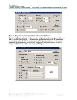 CCNA Exploration
Protocoles et concepts de routage :
Présentation des routeurs
Copyright sur l’intégralité du contenu © 1992 – 2007 Cisco Systems, Inc. Tous droits réservés.
Ce document contient des informations publiques Cisco. Page 23 sur 30
du routage et du transfert de paquets Travaux pratiques 1.5.1 : câblage d’un réseau et configuration de base
Étape 5 : changement du nombre de mémoires tampon de défilement
Dans le menu Setup > Window, modifiez le nombre de lignes de la mémoire tampon de défilement
avec un nombre supérieur à 100. Ce réglage permet de faire défiler et d’afficher les précédentes
commandes avec leur résultat. S’il existe uniquement 100 lignes disponibles en mémoire tampon,
seules les 100 dernières lignes du résultat sont visibles. Dans l’exemple ci-dessous, la mémoire
tampon de défilement est modifiée pour conserver 1000 lignes.
 