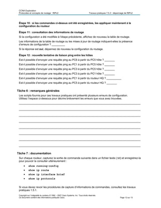 CCNA Exploration
Protocoles et concepts de routage : RIPv2 Travaux pratiques 7.5.3 : dépannage de RIPv2
Copyright sur l’intégralité du contenu © 1992 – 2007 Cisco Systems, Inc. Tous droits réservés.
Ce document contient des informations publiques Cisco. Page 12 sur 13
Étape 10 : si les commandes ci-dessus ont été enregistrées, les appliquer maintenant à la
configuration du routeur
Étape 11 : consultation des informations de routage
Si la configuration a été modifiée à l’étape précédente, affichez de nouveau la table de routage.
Les informations de la table de routage ou les mises à jour de routage indiquent-elles la présence
d’erreurs de configuration ? _________
Si la réponse est oui, dépannez de nouveau la configuration du routage.
Étape 12 : nouvelle tentative de liaison ping entre les hôtes
Est-il possible d’envoyer une requête ping au PC6 à partir du PC5 hôte ? _______
Est-il possible d’envoyer une requête ping au PC1 à partir du PC5 hôte ? _______
Est-il possible d’envoyer une requête ping au PC3 à partir du PC5 hôte ? _______
Est-il possible d’envoyer une requête ping au PC3 à partir du PC1 hôte ? _______
Est-il possible d’envoyer une requête ping au PC1 à partir du routeur HQ ? __________
Est-il possible d’envoyer une requête ping au PC5 à partir du routeur HQ ? _______
Tâche 6 : remarques générales
Les scripts fournis pour ces travaux pratiques ont présenté plusieurs erreurs de configuration.
Utilisez l’espace ci-dessous pour décrire brièvement les erreurs que vous avez trouvées.
___________________________________________________________________________________
___________________________________________________________________________________
___________________________________________________________________________________
___________________________________________________________________________________
___________________________________________________________________________________
___________________________________________________________________________________
___________________________________________________________________________________
___________________________________________________________________________________
Tâche 7 : documentation
Sur chaque routeur, capturez la sortie de commande suivante dans un fichier texte (.txt) et enregistrez-la
pour pouvoir la consulter ultérieurement :
 show running-config
 show ip route
 show ip interface brief
 show ip protocols
Si vous devez revoir les procédures de capture d’informations de commandes, consultez les travaux
pratiques 1.5.1.
 