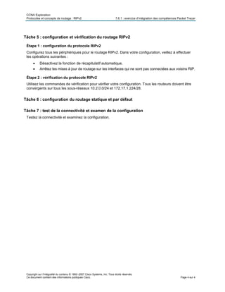 CCNA Exploration
Protocoles et concepts de routage : RIPv2 7.6.1 : exercice d’intégration des compétences Packet Tracer
Copyright sur l'intégralité du contenu © 1992–2007 Cisco Systems, Inc. Tous droits réservés.
Ce document contient des informations publiques Cisco. Page 4 sur 4
Tâche 5 : configuration et vérification du routage RIPv2
Étape 1 : configuration du protocole RIPv2
Configurez tous les périphériques pour le routage RIPv2. Dans votre configuration, veillez à effectuer
les opérations suivantes :
• Désactivez la fonction de récapitulatif automatique.
• Arrêtez les mises à jour de routage sur les interfaces qui ne sont pas connectées aux voisins RIP.
Étape 2 : vérification du protocole RIPv2
Utilisez les commandes de vérification pour vérifier votre configuration. Tous les routeurs doivent être
convergents sur tous les sous-réseaux 10.2.0.0/24 et 172.17.1.224/28.
Tâche 6 : configuration du routage statique et par défaut
Tâche 7 : test de la connectivité et examen de la configuration
Testez la connectivité et examinez la configuration.
 