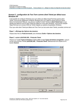 CCNA Exploration
Protocoles et concepts de routage :
Présentation du routage et du transfert de paquets Travaux pratiques 1.5.1 : câblage d’un réseau et configuration de base des routeurs
Annexe 2 : vonfiguration de Tera Term comme client Telnet par défaut sous
Windows XP
Il est possible de configurer Windows pour qu’il utilise par défaut HyperTerminal comme client
Telnet. Vous pouvez également configurer Windows pour qu’il utilise la version DOS de Telnet.
Dans l’environnement NetLab, vous pouvez modifier le client Telnet en client Telnet local, ce qui
signifie que NetLab ouvre le client Telnet par défaut en cours dans Windows. Vous pouvez adopter
HyperTerminal ou la version DOS de Telnet intégrée au système d’exploitation Windows.
Pour que votre client Telnet par défaut soit Tera Term (ou tout autre client Telnet), procédez comme suit :
Étape 1 : affichage des Options des dossiers
Cliquez deux fois sur Poste de travail, puis choisissez Outils > Options des dossiers.
Étape 2 : accès à (AUCUN) URL : Protocole Telnet
Cliquez sur l’onglet Types de fichiers et faites défiler la liste Types de fichiers enregistrés : jusqu’à
ce que vous trouviez l’entrée (AUCUN) URL : Protocole Telnet. Sélectionnez-la et cliquez sur le
bouton Avancé.
Copyright sur l’intégralité du contenu © 1992 – 2007 Cisco Systems, Inc. Tous droits réservés.
Ce document contient des informations publiques Cisco. Page 24 sur 30
 