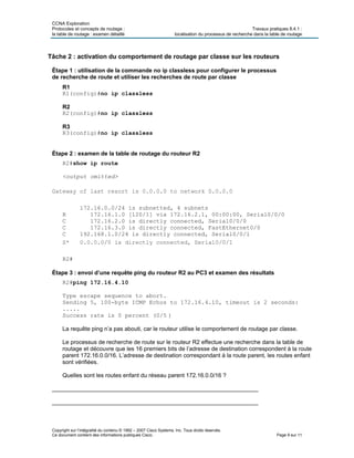 CCNA Exploration
Protocoles et concepts de routage : Travaux pratiques 8.4.1 :
la table de routage : examen détaillé localisation du processus de recherche dans la table de routage
Copyright sur l’intégralité du contenu © 1992 – 2007 Cisco Systems, Inc. Tous droits réservés.
Ce document contient des informations publiques Cisco. Page 9 sur 11
Tâche 2 : activation du comportement de routage par classe sur les routeurs
Étape 1 : utilisation de la commande no ip classless pour configurer le processus
de recherche de route et utiliser les recherches de route par classe
R1
R1(config)#no ip classless
R2
R2(config)#no ip classless
R3
R3(config)#no ip classless
Étape 2 : examen de la table de routage du routeur R2
R2#show ip route
<output omitted>
172.16.0.0/24 is subnetted, 4 subnets
R 172.16.1.0 [120/1] via 172.16.2.1, 00:00:00, Serial0/0/0
C 172.16.2.0 is directly connected, Serial0/0/0
C 172.16.3.0 is directly connected, FastEthernet0/0
C 192.168.1.0/24 is directly connected, Serial0/0/1
R2#
Étape 3 : envoi d’une requête ping du routeur R2 au PC3 et examen des résultats
R2#ping 172.16.4.10
Type escape sequence to abort.
Sending 5, 100-byte ICMP Echos to 172.16.4.10, timeout is 2 seconds:
.....
Success rate is 0 percent (0/5 )
La requête ping n’a pas abouti, car le routeur utilise le comportement de routage par classe.
Le processus de recherche de route sur le routeur R2 effectue une recherche dans la table de
routage et découvre que les 16 premiers bits de l’adresse de destination correspondent à la route
parent 172.16.0.0/16. L’adresse de destination correspondant à la route parent, les routes enfant
sont vérifiées.
Quelles sont les routes enfant du réseau parent 172.16.0.0/16 ?
________________________________________________________________
________________________________________________________________
 