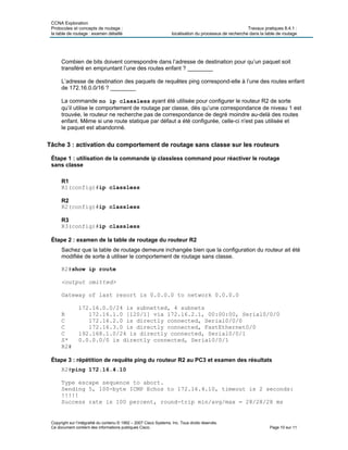 CCNA Exploration
Protocoles et concepts de routage : Travaux pratiques 8.4.1 :
la table de routage : examen détaillé localisation du processus de recherche dans la table de routage
Copyright sur l’intégralité du contenu © 1992 – 2007 Cisco Systems, Inc. Tous droits réservés.
Ce document contient des informations publiques Cisco. Page 10 sur 11
Combien de bits doivent correspondre dans l’adresse de destination pour qu’un paquet soit
transféré en empruntant l’une des routes enfant ? ________
L’adresse de destination des paquets de requêtes ping correspond-elle à l’une des routes enfant
de 172.16.0.0/16 ? ________
La commande no ip classless ayant été utilisée pour configurer le routeur R2 de sorte
qu’il utilise le comportement de routage par classe, dès qu’une correspondance de niveau 1 est
trouvée, le routeur ne recherche pas de correspondance de degré moindre au-delà des routes
enfant. Même si une route statique par défaut a été configurée, celle-ci n'est pas utilisée et
le paquet est abandonné.
Tâche 3 : activation du comportement de routage sans classe sur les routeurs
Étape 1 : utilisation de la commande ip classless command pour réactiver le routage
sans classe
R1
R1(config)#ip classless
R2
R2(config)#ip classless
R3
R3(config)#ip classless
Étape 2 : examen de la table de routage du routeur R2
Sachez que la table de routage demeure inchangée bien que la configuration du routeur ait été
modifiée de sorte à utiliser le comportement de routage sans classe.
R2#show ip route
<output omitted>
Gateway of last resort is 0.0.0.0 to network 0.0.0.0
172.16.0.0/24 is subnetted, 4 subnets
R 172.16.1.0 [120/1] via 172.16.2.1, 00:00:00, Serial0/0/0
C 172.16.2.0 is directly connected, Serial0/0/0
C 172.16.3.0 is directly connected, FastEthernet0/0
C 192.168.1.0/24 is directly connected, Serial0/0/1
S* 0.0.0.0/0 is directly connected, Serial0/0/1
R2#
Étape 3 : répétition de requête ping du routeur R2 au PC3 et examen des résultats
R2#ping 172.16.4.10
Type escape sequence to abort.
Sending 5, 100-byte ICMP Echos to 172.16.4.10, timeout is 2 seconds:
!!!!!
Success rate is 100 percent, round-trip min/avg/max = 28/28/28 ms
 