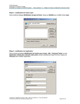 CCNA Exploration
Protocoles et concepts de routage :
Présentation du routage et du transfert de paquets Travaux pratiques 1.5.1 : câblage d’un réseau et configuration de base des routeurs
Étape 3 : modification de l’action open
Dans la boîte de dialogue Modification du type de fichier, cliquez sur Modifier pour modifier l’action open.
Étape 4 : modification de l’application
Dans la boîte de dialogue Modification de l’action pour le type : URL : Protocole Telnet, la zone
Application utilisée pour exécuter cette action contient actuellement HyperTerminal. Cliquez sur
Parcourir pour modifier l’application.
Copyright sur l’intégralité du contenu © 1992 – 2007 Cisco Systems, Inc. Tous droits réservés.
Ce document contient des informations publiques Cisco. Page 25 sur 30
 