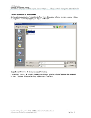 CCNA Exploration
Protocoles et concepts de routage :
Présentation du routage et du transfert de paquets Travaux pratiques 1.5.1 : câblage d’un réseau et configuration de base des routeurs
Étape 5 : ouverture de ttermpro.exe
Naviguez jusqu’au dossier d’installation de Tera Term. Cliquez sur le fichier ttermpro.exe pour indiquer
ce programme pour l’action open, puis cliquez sur Ouvrir.
Étape 6 : confirmation de ttermpro.exe et fermeture
Cliquez deux fois sur OK, puis sur Fermer pour fermer la boîte de dialogue Options des dossiers.
Le client Telnet par défaut de Windows est à présent Tera Term.
Copyright sur l’intégralité du contenu © 1992 – 2007 Cisco Systems, Inc. Tous droits réservés.
Ce document contient des informations publiques Cisco. Page 26 sur 30
 