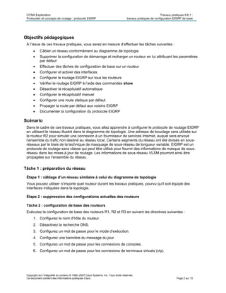 CCNA Exploration Travaux pratiques 9.6.1 :
Protocoles et concepts de routage : protocole EIGRP travaux pratiques de configuration EIGRP de base
Copyright sur l’intégralité du contenu © 1992–2007 Cisco Systems, Inc. Tous droits réservés.
Ce document contient des informations publiques Cisco. Page 2 sur 15
Objectifs pédagogiques
À l’issue de ces travaux pratiques, vous serez en mesure d’effectuer les tâches suivantes :
 Câbler un réseau conformément au diagramme de topologie
 Supprimer la configuration de démarrage et recharger un routeur en lui attribuant les paramètres
par défaut
 Effectuer des tâches de configuration de base sur un routeur
 Configurer et activer des interfaces
 Configurer le routage EIGRP sur tous les routeurs
 Vérifier le routage EIGRP à l’aide des commandes show
 Désactiver le récapitulatif automatique
 Configurer le récapitulatif manuel
 Configurer une route statique par défaut
 Propager la route par défaut aux voisins EIGRP
 Documenter la configuration du protocole EIGRP
Scénario
Dans le cadre de ces travaux pratiques, vous allez apprendre à configurer le protocole de routage EIGRP
en utilisant le réseau illustré dans le diagramme de topologie. Une adresse de bouclage sera utilisée sur
le routeur R2 pour simuler une connexion à un fournisseur de services Internet, auquel sera envoyé
l’ensemble du trafic non destiné au réseau local. Certains segments du réseau ont été divisés en sous-
réseaux par le biais de la technique de masquage de sous-réseau de longueur variable. EIGRP est un
protocole de routage sans classe qui peut être utilisé pour fournir des informations de masque de sous-
réseau dans les mises à jour de routage. Les informations de sous-réseau VLSM pourront ainsi être
propagées sur l'ensemble du réseau.
Tâche 1 : préparation du réseau
Étape 1 : câblage d’un réseau similaire à celui du diagramme de topologie
Vous pouvez utiliser n’importe quel routeur durant les travaux pratiques, pourvu qu'il soit équipé des
interfaces indiquées dans la topologie.
Étape 2 : suppression des configurations actuelles des routeurs
Tâche 2 : configuration de base des routeurs
Exécutez la configuration de base des routeurs R1, R2 et R3 en suivant les directives suivantes :
1. Configurez le nom d’hôte du routeur.
2. Désactivez la recherche DNS.
3. Configurez un mot de passe pour le mode d’exécution.
4. Configurez une bannière du message du jour.
5. Configurez un mot de passe pour les connexions de consoles.
6. Configurez un mot de passe pour les connexions de terminaux virtuels (vty).
 
