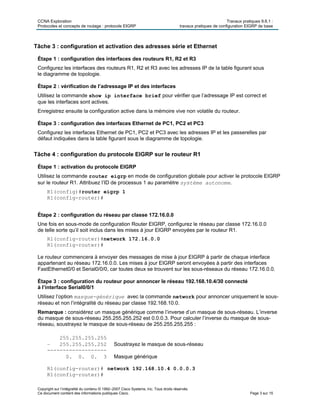 CCNA Exploration Travaux pratiques 9.6.1 :
Protocoles et concepts de routage : protocole EIGRP travaux pratiques de configuration EIGRP de base
Copyright sur l’intégralité du contenu © 1992–2007 Cisco Systems, Inc. Tous droits réservés.
Ce document contient des informations publiques Cisco. Page 3 sur 15
Tâche 3 : configuration et activation des adresses série et Ethernet
Étape 1 : configuration des interfaces des routeurs R1, R2 et R3
Configurez les interfaces des routeurs R1, R2 et R3 avec les adresses IP de la table figurant sous
le diagramme de topologie.
Étape 2 : vérification de l’adressage IP et des interfaces
Utilisez la commande show ip interface brief pour vérifier que l’adressage IP est correct et
que les interfaces sont actives.
Enregistrez ensuite la configuration active dans la mémoire vive non volatile du routeur.
Étape 3 : configuration des interfaces Ethernet de PC1, PC2 et PC3
Configurez les interfaces Ethernet de PC1, PC2 et PC3 avec les adresses IP et les passerelles par
défaut indiquées dans la table figurant sous le diagramme de topologie.
Tâche 4 : configuration du protocole EIGRP sur le routeur R1
Étape 1 : activation du protocole EIGRP
Utilisez la commande router eigrp en mode de configuration globale pour activer le protocole EIGRP
sur le routeur R1. Attribuez l’ID de processus 1 au paramètre système autonome.
R1(config)#router eigrp 1
R1(config-router)#
Étape 2 : configuration du réseau par classe 172.16.0.0
Une fois en sous-mode de configuration Router EIGRP, configurez le réseau par classe 172.16.0.0
de telle sorte qu’il soit inclus dans les mises à jour EIGRP envoyées par le routeur R1.
R1(config-router)#network 172.16.0.0
R1(config-router)#
Le routeur commencera à envoyer des messages de mise à jour EIGRP à partir de chaque interface
appartenant au réseau 172.16.0.0. Les mises à jour EIGRP seront envoyées à partir des interfaces
FastEthernet0/0 et Serial0/0/0, car toutes deux se trouvent sur les sous-réseaux du réseau 172.16.0.0.
Étape 3 : configuration du routeur pour annoncer le réseau 192.168.10.4/30 connecté
à l’interface Serial0/0/1
Utilisez l’option masque-générique avec la commande network pour annoncer uniquement le sous-
réseau et non l’intégralité du réseau par classe 192.168.10.0.
Remarque : considérez un masque générique comme l’inverse d’un masque de sous-réseau. L’inverse
du masque de sous-réseau 255.255.255.252 est 0.0.0.3. Pour calculer l’inverse du masque de sous-
réseau, soustrayez le masque de sous-réseau de 255.255.255.255 :
255.255.255.255
– 255.255.255.252 Soustrayez le masque de sous-réseau
-------------------
0. 0. 0. 3 Masque générique
R1(config-router)# network 192.168.10.4 0.0.0.3
R1(config-router)#
 