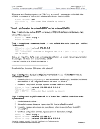 CCNA Exploration Travaux pratiques 9.6.1 :
Protocoles et concepts de routage : protocole EIGRP travaux pratiques de configuration EIGRP de base
Copyright sur l’intégralité du contenu © 1992–2007 Cisco Systems, Inc. Tous droits réservés.
Ce document contient des informations publiques Cisco. Page 4 sur 15
À l’issue de la configuration du protocole EIGRP pour le routeur R1, repassez en mode d’exécution
privilégié et enregistrez la configuration active dans la mémoire vive non volatile.
R1(config-router)#end
%SYS-5-CONFIG_I: Configured from console by console
R1#
Tâche 5 : configuration du protocole EIGRP sur les routeurs R2 et R3
Étape 1 : activation du routage EIGRP sur le routeur R2 à l’aide de la commande router eigrp
Utilisez l’ID de processus 1.
R2(config)#router eigrp 1
R2(config-router)#
Étape 2 : utilisation de l’adresse par classe 172.16.0.0 de façon à inclure le réseau pour l’interface
FastEthernet0/0
R2(config-router)#network 172.16.0.0
R2(config-router)#
%DUAL-5-NBRCHANGE: IP-EIGRP 1: Neighbor 172.16.3.1 (Serial0/0/0) is up:
new adjacency
Sachez que l’algorithme DUAL envoie un message de notification à la console indiquant qu’une relation
de voisinage a été établie avec un autre routeur EIGRP.
Quelle est l’adresse IP du routeur voisin EIGRP ?
________________________________________
À quelle interface du routeur R2 le voisin est-il adjacent ?
________________________________________
Étape 3 : configuration du routeur R2 pour qu’il annonce le réseau 192.168.10.8/30 rattaché
à l’interface Serial0/0/1
1. Utilisez l’option masque-générique avec la commande network pour annoncer uniquement
le sous-réseau et non l’intégralité du réseau par classe 192.168.10.0.
2. Une fois la configuration terminée, repassez en mode d’exécution privilégié.
R2(config-router)#network 192.168.10.8 0.0.0.3
R2(config-router)#end
%SYS-5-CONFIG_I: Configured from console by console
R2#
Étape 4 : configuration du protocole EIGRP sur le routeur R3 à l’aide des commandes router
eigrp et network
1. Utilisez l’ID de processus 1.
2. Utilisez l’adresse du réseau par classe rattaché à l’interface FastEthernet0/0.
3. Incluez les masques génériques des sous-réseaux rattachés aux interfaces Serial0/0/0
et Serial 0/0/1.
4. Une fois la configuration terminée, repassez en mode d’exécution privilégié.
R3(config)#router eigrp 1
R3(config-router)#network 192.168.1.0
R3(config-router)#network 192.168.10.4 0.0.0.3
 