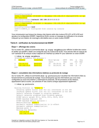 CCNA Exploration Travaux pratiques 9.6.1 :
Protocoles et concepts de routage : protocole EIGRP travaux pratiques de configuration EIGRP de base
Copyright sur l’intégralité du contenu © 1992–2007 Cisco Systems, Inc. Tous droits réservés.
Ce document contient des informations publiques Cisco. Page 5 sur 15
R3(config-router)#
%DUAL-5-NBRCHANGE: IP-EIGRP 1: Neighbor 192.168.10.5 (Serial0/0/0) is up:
new adjacency
R3(config-router)#network 192.168.10.8 0.0.0.3
R3(config-router)#
%DUAL-5-NBRCHANGE: IP-EIGRP 1: Neighbor 192.168.10.9 (Serial0/0/1) is up:
new adjacency
R3(config-router)#end
%SYS-5-CONFIG_I: Configured from console by console
R3#
Vous remarquerez que lorsque les réseaux des liaisons série des routeurs R3 à R1 et R3 à R2 sont
ajoutés à la configuration EIGRP, l’algorithme DUAL envoie un message de notification à la console
indiquant qu’une relation de voisinage a été établie avec un autre routeur EIGRP.
Tâche 6 : vérification du fonctionnement de EIGRP
Étape 1 : affichage des voisins
Sur le routeur R1, utilisez la commande show ip eigrp neighbors pour afficher la table des voisins
et vérifier que EIGRP a établi une contiguïté avec les routeurs R2 et R3. Vous devriez être en mesure de
voir l’adresse IP de chaque routeur adjacent et l’interface qu’utilise R1 pour atteindre ce voisin EIGRP.
R1#show ip eigrp neighbors
IP-EIGRP neighbors for process 1
H Address Interface Hold Uptime SRTT RTO Q Seq
(sec) (ms) Cnt Num
0 172.16.3.2 Ser0/0/0 10 00:36:51 40 500 0 13
1 192.168.10.6 Ser0/0/1 11 00:26:51 40 500 0 4
R1#
Étape 2 : consultation des informations relatives au protocole de routage
Sur le routeur R1, utilisez la commande show ip protocols pour visualiser les informations liées au
fonctionnement du protocole de routage. Vous remarquerez que les informations que vous avez
configurées au cours de la tâche 5, notamment le protocole, l’ID de processus et les réseaux,
apparaissent dans la sortie. Les adresses IP des voisins contigus apparaissent également.
R1#show ip protocols
Routing Protocol is "eigrp 1 "
Outgoing update filter list for all interfaces is not set
Incoming update filter list for all interfaces is not set
Default networks flagged in outgoing updates
Default networks accepted from incoming updates
EIGRP metric weight K1=1, K2=0, K3=1, K4=0, K5=0
EIGRP maximum hopcount 100
EIGRP maximum metric variance 1
Redistributing: eigrp 1
Automatic network summarization is in effect
Automatic address summarization:
Maximum path: 4
Routing for Networks:
172.16.0.0
192.168.10.4/30
 