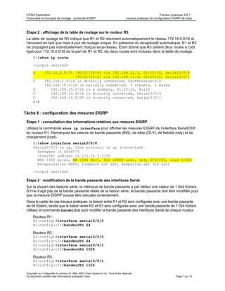 CCNA Exploration Travaux pratiques 9.6.1 :
Protocoles et concepts de routage : protocole EIGRP travaux pratiques de configuration EIGRP de base
Copyright sur l’intégralité du contenu © 1992–2007 Cisco Systems, Inc. Tous droits réservés.
Ce document contient des informations publiques Cisco. Page 7 sur 15
Étape 2 : affichage de la table de routage sur le routeur R3
La table de routage de R3 indique que R1 et R2 résument automatiquement le réseau 172.16.0.0/16 et
l’envoient en tant que mise à jour de routage unique. En présence du récapitulatif automatique, R1 et R2
ne propagent pas individuellement chaque sous-réseau. Étant donné que R3 obtient deux routes à coût
égal pour 172.16.0.0/16 de la part de R1 et R2, les deux routes sont incluses dans la table de routage.
R3#show ip route
<output omitted>
D 172.16.0.0/16 [90/2172416] via 192.168.10.5, 01:15:35, Serial0/0/0
[90/2172416] via 192.168.10.9, 01:15:22, Serial0/0/1
C 192.168.1.0/24 is directly connected, FastEthernet0/0
192.168.10.0/24 is variably subnetted, 3 subnets, 2 masks
D 192.168.10.0/24 is a summary, 01:15:22, Null0
C 192.168.10.4/30 is directly connected, Serial0/0/0
C 192.168.10.8/30 is directly connected, Serial0/0/1
R3#
Tâche 8 : configuration des mesures EIGRP
Étape 1 : consultation des informations relatives aux mesures EIGRP
Utilisez la commande show ip interface pour afficher les mesures EIGRP de l’interface Serial0/0/0
du routeur R1. Remarquez les valeurs de bande passante (BW), de délai (DLY), de fiabilité (rely) et de
chargement (load).
R1#show interface serial0/0/0
Serial0/0/0 is up, line protocol is up (connected)
Hardware is HD64570
Internet address is 172.16.3.1/30
MTU 1500 bytes, BW 1544 Kbit, DLY 20000 usec, rely 255/255, load 1/255
Encapsulation HDLC, loopback not set, keepalive set (10 sec)
<output omitted>
Étape 2 : modification de la bande passante des interfaces Serial
Sur la plupart des liaisons série, la métrique de bande passante a par défaut une valeur de 1 544 Kbits/s.
S’il ne s’agit pas de la bande passante réelle de la liaison série, la bande passante doit être modifiée pour
que la mesure EIGRP puisse être calculée correctement.
Dans le cadre de ces travaux pratiques, la liaison entre R1 et R2 sera configurée avec une bande passante
de 64 Kbits/s, tandis que la liaison entre R2 et R3 sera configurée avec une bande passante de 1 024 Kbits/s.
Utilisez la commande bandwidth pour modifier la bande passante des interfaces Serial de chaque routeur.
Routeur R1 :
R1(config)#interface serial0/0/0
R1(config-if)#bandwidth 64
Routeur R2 :
R2(config)#interface serial0/0/0
R2(config-if)#bandwidth 64
R2(config)#interface serial0/0/1
R2(config-if)#bandwidth 1024
Routeur R3 :
R3(config)#interface serial0/0/1
R3(config-if)#bandwidth 1024
 