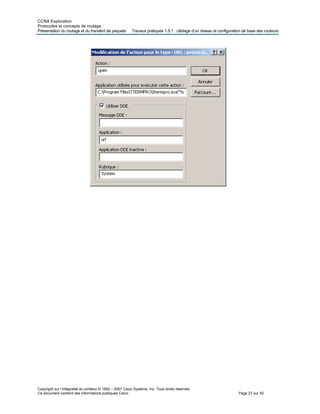 CCNA Exploration
Protocoles et concepts de routage :
Présentation du routage et d iguration de base des routeurs
Copyright sur l’intégralité du contenu © 1992 – 2007 Cisco Systems, Inc. Tous droits réservés.
Ce document contient des informations publiques Cisco. Page 27 sur 30
u transfert de paquets Travaux pratiques 1.5.1 : câblage d’un réseau et conf
 