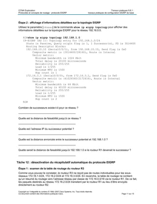 CCNA Exploration Travaux pratiques 9.6.1 :
Protocoles et concepts de routage : protocole EIGRP travaux pratiques de configuration EIGRP de base
Copyright sur l’intégralité du contenu © 1992–2007 Cisco Systems, Inc. Tous droits réservés.
Ce document contient des informations publiques Cisco. Page 11 sur 15
Étape 2 : affichage d’informations détaillées sur la topologie EIGRP
Utilisez le paramètre [réseau] de la commande show ip eigrp topology pour afficher des
informations détaillées sur la topologie EIGRP pour le réseau 192.16.0.0.
R2#show ip eigrp topology 192.168.1.0
IP-EIGRP (AS 1): Topology entry for 192.168.1.0/24
State is Passive, Query origin flag is 1, 1 Successor(s), FD is 3014400
Routing Descriptor Blocks:
192.168.10.10 (Serial0/0/1), from 192.168.10.10, Send flag is 0x0
Composite metric is (3014400/28160), Route is Internal
Vector metric:
Minimum bandwidth is 1024 Kbit
Total delay is 20100 microseconds
Reliability is 255/255
Load is 1/255
Minimum MTU is 1500
Hop count is 1
172.16.3.1 (Serial0/0/0), from 172.16.3.1, Send flag is 0x0
Composite metric is (41026560/2172416), Route is Internal
Vector metric:
Minimum bandwidth is 64 Kbit
Total delay is 40100 microseconds
Reliability is 255/255
Load is 1/255
Minimum MTU is 1500
Hop count is 2
R2#
Combien de successeurs existe-t-il pour ce réseau ?
________________________________________
Quelle est la distance de faisabilité jusqu’à ce réseau ?
________________________________________
Quelle est l’adresse IP du successeur potentiel ?
________________________________________
Quelle est la distance annoncée entre le successeur potentiel et 192.168.1.0 ?
________________________________________
Quelle serait la distance de faisabilité jusqu’à 192.168.1.0 si le routeur R1 devenait le successeur ?
________________________________________
Tâche 12 : désactivation du récapitulatif automatique du protocole EIGRP
Étape 1 : examen de la table de routage du routeur R3
Comme vous pouvez le constater, le routeur R3 ne reçoit pas de routes individuelles pour les sous-
réseaux 172.16.1.0/24, 172.16.2.0/24 et 172.16.3.0/24. En revanche, la table de routage ne contient
qu’un résumé du routage vers l’adresse réseau par classe de 172.16.0.0/16 via le routeur R1. De ce fait,
les paquets destinés au réseau 172.16.2.0/24 transitent par le routeur R1 au lieu d’être envoyés
directement au routeur R2.
 