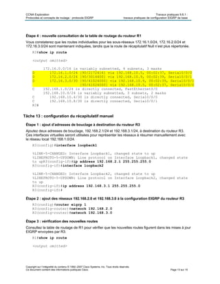 CCNA Exploration Travaux pratiques 9.6.1 :
Protocoles et concepts de routage : protocole EIGRP travaux pratiques de configuration EIGRP de base
Copyright sur l’intégralité du contenu © 1992–2007 Cisco Systems, Inc. Tous droits réservés.
Ce document contient des informations publiques Cisco. Page 13 sur 15
Étape 4 : nouvelle consultation de la table de routage du routeur R1
Vous constaterez que les routes individuelles pour les sous-réseaux 172.16.1.0/24, 172.16.2.0/24 et
172.16.3.0/24 sont maintenant indiquées, tandis que la route de récapitulatif Null n’est plus répertoriée.
R3#show ip route
<output omitted>
172.16.0.0/16 is variably subnetted, 4 subnets, 3 masks
D 172.16.1.0/24 [90/2172416] via 192.168.10.5, 00:02:37, Serial0/0/0
D 172.16.2.0/24 [90/3014400] via 192.168.10.9, 00:02:39, Serial0/0/1
D 172.16.3.0/30 [90/41024000] via 192.168.10.9, 00:02:39, Serial0/0/1
[90/41024000] via 192.168.10.5, 00:02:37, Serial0/0/0
C 192.168.1.0/24 is directly connected, FastEthernet0/0
192.168.10.0/24 is variably subnetted, 3 subnets, 2 masks
C 192.168.10.4/30 is directly connected, Serial0/0/0
C 192.168.10.8/30 is directly connected, Serial0/0/1
R3#
Tâche 13 : configuration du récapitulatif manuel
Étape 1 : ajout d’adresses de bouclage à destination du routeur R3
Ajoutez deux adresses de bouclage, 192.168.2.1/24 et 192.168.3.1/24, à destination du routeur R3.
Ces interfaces virtuelles seront utilisées pour représenter les réseaux à résumer manuellement avec
le réseau local 192.168.1.0/24.
R3(config)#interface loopback1
%LINK-5-CHANGED: Interface Loopback1, changed state to up
%LINEPROTO-5-UPDOWN: Line protocol on Interface Loopback1, changed state
to upR3(config-if)#ip address 192.168.2.1 255.255.255.0
R3(config-if)#interface loopback2
%LINK-5-CHANGED: Interface Loopback2, changed state to up
%LINEPROTO-5-UPDOWN: Line protocol on Interface Loopback2, changed state
to up
R3(config-if)#ip address 192.168.3.1 255.255.255.0
R3(config-if)#
Étape 2 : ajout des réseaux 192.168.2.0 et 192.168.3.0 à la configuration EIGRP du routeur R3
R3(config)#router eigrp 1
R3(config-router)#network 192.168.2.0
R3(config-router)#network 192.168.3.0
Étape 3 : vérification des nouvelles routes
Consultez la table de routage de R1 pour vérifier que les nouvelles routes figurent dans les mises à jour
EIGRP envoyées par R3.
R1#show ip route
<output omitted>
 