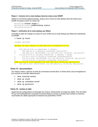CCNA Exploration Travaux pratiques 9.6.1 :
Protocoles et concepts de routage : protocole EIGRP travaux pratiques de configuration EIGRP de base
Copyright sur l’intégralité du contenu © 1992–2007 Cisco Systems, Inc. Tous droits réservés.
Ce document contient des informations publiques Cisco. Page 15 sur 15
Étape 2 : inclusion de la route statique dans les mises à jour EIGRP
Utilisez la commande redistribute static pour inclure la route statique dans les mises à jour
EIGRP envoyées à partir du routeur R2.
R2(config)#router eigrp 1
R2(config-router)#redistribute static
R2(config-router)#
Étape 3 : vérification de la route statique par défaut
Consultez la table de routage du routeur R1 pour vérifier que la route statique par défaut est redistribuée
via EIGRP.
R1#show ip route
<output omitted>
Gateway of last resort is 192.168.10.6 to network 0.0.0.0
192.168.10.0/30 is subnetted, 2 subnets
C 192.168.10.4 is directly connected, Serial0/0/1
D 192.168.10.8 [90/3523840] via 192.168.10.6, 01:06:01, Serial0/0/1
172.16.0.0/16 is variably subnetted, 3 subnets, 2 masks
C 172.16.1.0/24 is directly connected, FastEthernet0/0
D 172.16.2.0/24 [90/3526400] via 192.168.10.6, 01:05:39, Serial0/0/1
C 172.16.3.0/30 is directly connected, Serial0/0/0
D*EX 0.0.0.0/0 [170/3651840] via 192.168.10.6, 00:02:14, Serial0/0/1
D 192.168.0.0/22 [90/2172416] via 192.168.10.6, 01:05:38, Serial0/0/1
Tâche 15 : documentation
Sur chaque routeur, capturez la sortie de commande suivante dans un fichier texte (.txt) et enregistrez-la
pour pouvoir la consulter ultérieurement :
 show running-config
 show ip route
 show ip interface brief
 show ip protocols
Tâche 16 : remise en état
Supprimez les configurations et rechargez les routeurs. Déconnectez et rangez les câbles. Pour les hôtes
PC qui sont habituellement connectés à d’autres réseaux (comme un réseau local scolaire ou Internet),
reconnectez les câbles appropriés et restaurez les paramètres TCP/IP.
 