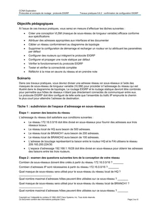 CCNA Exploration
Protocoles et concepts de routage : protocole EIGRP Travaux pratiques 9.6.2 : confirmation de configuration EIGRP
Copyright sur l’intégralité du contenu © 1992–2007 Cisco Systems, Inc. Tous droits réservés.
Ce document contient des informations publiques Cisco. Page 2 sur 8
Objectifs pédagogiques
À l’issue de ces travaux pratiques, vous serez en mesure d’effectuer les tâches suivantes :
 Créer une conception VLSM (masque de sous-réseau de longueur variable) efficace conforme
aux spécifications
 Attribuer des adresses appropriées aux interfaces et les documenter
 Câbler un réseau conformément au diagramme de topologie
 Supprimer la configuration de démarrage et recharger un routeur en lui attribuant les paramètres
par défaut
 Configurer des routeurs qui intègrent le protocole EIGRP
 Configurer et propager une route statique par défaut
 Vérifier le fonctionnement du protocole EIGRP
 Tester et vérifier la connectivité complète
 Réfléchir à la mise en œuvre du réseau et en prendre note
Scénario
Dans ces travaux pratiques, vous devrez diviser une adresse réseau en sous-réseaux à l’aide des
masques de sous-réseau de longueur variable (VLSM) pour procéder à l’adressage du réseau qui est
illustré dans le diagramme de topologie. Le routage EIGRP et le routage statique devront être combinés
pour permettre aux hôtes de réseaux n’étant pas directement connectés de communiquer entre eux.
Le protocole EIGRP doit être configuré de telle sorte que l’ensemble du trafic IP emprunte le chemin
le plus court pour atteindre l’adresse de destination.
Tâche 1 : subdivision de l’espace d’adressage en sous-réseaux
Étape 1 : examen des besoins du réseau
L’adressage du réseau doit satisfaire aux conditions suivantes :
 Le réseau 172.16.0.0/16 doit être divisé en sous-réseaux pour fournir des adresses aux trois
réseaux locaux.
 Le réseau local de HQ aura besoin de 500 adresses.
 Le réseau local de BRANCH1 aura besoin de 200 adresses.
 Le réseau local de BRANCH2 aura besoin de 100 adresses.
 L’adresse de bouclage représentant la liaison entre le routeur HQ et le FAI utilisera le réseau
209.165.200.224/30.
 L’espace d’adressage 192.168.1.16/28 doit être divisé en sous-réseaux pour obtenir les adresses
des liaisons entre les trois routeurs.
Étape 2 : examen des questions suivantes lors de la conception de votre réseau
Combien de sous-réseaux doivent être créés à partir du réseau 172.16.0.0/16 ? _______
Combien d’adresses IP sont nécessaires à partir du réseau 172.16.0.0/16 ? _______
Quel masque de sous-réseau sera utilisé pour le sous-réseau du réseau local de HQ ?
______________________
Quel nombre maximal d’adresses hôtes peuvent être utilisées sur ce sous-réseau ? _______
Quel masque de sous-réseau sera utilisé pour le sous-réseau du réseau local de BRANCH1 ?
________________
Quel nombre maximal d’adresses hôtes peuvent être utilisées sur ce sous-réseau ? _______
 