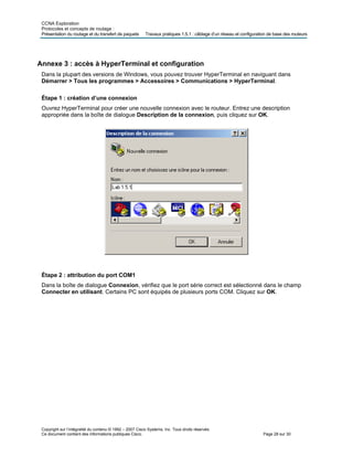 CCNA Exploration
Protocoles et concepts de routage :
Présentation du routage et du transfert de paquets Travaux pratiques 1.5.1 : câblage d’un réseau et configuration de base des routeurs
Annexe 3 : accès à HyperTerminal et configuration
Dans la plupart des versions de Windows, vous pouvez trouver HyperTerminal en naviguant dans
Démarrer > Tous les programmes > Accessoires > Communications > HyperTerminal.
Étape 1 : création d’une connexion
Ouvrez HyperTerminal pour créer une nouvelle connexion avec le routeur. Entrez une description
appropriée dans la boîte de dialogue Description de la connexion, puis cliquez sur OK.
Étape 2 : attribution du port COM1
Dans la boîte de dialogue Connexion, vérifiez que le port série correct est sélectionné dans le champ
Connecter en utilisant. Certains PC sont équipés de plusieurs ports COM. Cliquez sur OK.
Copyright sur l’intégralité du contenu © 1992 – 2007 Cisco Systems, Inc. Tous droits réservés.
Ce document contient des informations publiques Cisco. Page 28 sur 30
 