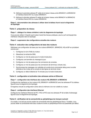 CCNA Exploration
Protocoles et concepts de routage : protocole EIGRP Travaux pratiques 9.6.2 : confirmation de configuration EIGRP
Copyright sur l’intégralité du contenu © 1992–2007 Cisco Systems, Inc. Tous droits réservés.
Ce document contient des informations publiques Cisco. Page 4 sur 8
12. Attribuez la première adresse IP valide de la liaison réseau entre BRANCH1 et BRANCH2
à l’interface Serial 0/0/1 du routeur BRANCH1.
13. Attribuez la dernière adresse IP valide de la liaison réseau entre BRANCH1 et BRANCH2
à l’interface Serial 0/0/0 du routeur BRANCH2.
Étape 2 : documentation des adresses à utiliser dans le tableau fourni sous le diagramme
de topologie
Tâche 3 : préparation du réseau
Étape 1 : câblage d’un réseau similaire à celui du diagramme de topologie
Vous pouvez utiliser n’importe quel routeur durant les travaux pratiques, pourvu qu'il soit équipé des
interfaces indiquées dans la topologie.
Étape 2 : suppression des configurations actuelles des routeurs
Tâche 4 : exécution des configurations de base des routeurs
Définissez une configuration de base pour les routeurs BRANCH1, BRANCH2, HQ et ISP en procédant
comme suit :
1. Configurez le nom d’hôte du routeur.
2. Désactivez la recherche DNS.
3. Configurez un mot de passe pour le mode d’exécution.
4. Configurez une bannière du message du jour.
5. Configurez un mot de passe pour les connexions de consoles.
6. Configurez un mot de passe pour les connexions de terminaux virtuels (vty).
7. Synchronisez les messages non sollicités et la sortie de la commande debug avec la sortie
sollicitée et les invites de la console et des lignes du terminal virtuel.
8. Configurez un délai d’attente de 15 minutes pour le mode d’exécution.
Tâche 5 : configuration et activation des adresses séries et Ethernet
Étape 1 : configuration des interfaces des routeurs HQ, BRANCH1 et BRANCH2
Configurez les interfaces sur les routeurs HQ, BRANCH1 et BRANCH2 avec les adresses IP du tableau
figurant sous le diagramme de topologie.
Enregistrez ensuite la configuration active dans la mémoire vive non volatile du routeur.
Étape 2 : configuration des interfaces Ethernet
Configurez les interfaces Ethernet de PC1, PC2 et PC3 avec les adresses IP de la table d’adressage
figurant sous le diagramme de topologie.
Tâche 6 : vérification de la connectivité au périphérique du tronçon suivant
À ce stade, il ne doit pas encore exister de connectivité entre les périphériques finaux. Toutefois, vous
pouvez tester la connectivité entre deux routeurs et entre un périphérique final et sa passerelle par défaut.
 