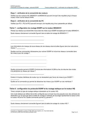 CCNA Exploration
Protocoles et concepts de routage : protocole EIGRP Travaux pratiques 9.6.2 : confirmation de configuration EIGRP
Copyright sur l’intégralité du contenu © 1992–2007 Cisco Systems, Inc. Tous droits réservés.
Ce document contient des informations publiques Cisco. Page 5 sur 8
Étape 1 : vérification de la connectivité des routeurs
Vérifiez que les routeurs HQ, BRANCH1 et BRANCH2 peuvent envoyer des requêtes ping à chaque
routeur voisin via les liaisons WAN.
Étape 2 : vérification de la connectivité des PC
Vérifiez que PC1, PC2 et PC3 peuvent envoyer une requête ping à leur passerelle par défaut.
Tâche 7 : configuration du routage EIGRP sur le routeur BRANCH1
Pensez aux réseaux qui doivent être inclus dans les mises à jour EIGRP envoyées par le routeur BRANCH1.
Quels réseaux directement connectés figurent dans la table de routage de BRANCH1 ?
________________________________________
________________________________________
________________________________________
Les informations de masque de sous-réseau de ces réseaux devront-elles figurer dans les instructions
réseau ? __________
Quelles sont les commandes nécessaires pour activer EIGRP et inclure les réseaux connectés dans
les mises à jour de routage ?
________________________________________
________________________________________
________________________________________
________________________________________
Quelle commande permet à EIGRP d’inclure des informations VLSM au lieu de résumer des routes
à la périphérie du réseau par classe ?
________________________________________
Existe-t-il d’autres interfaces de routeur qui ne nécessitent pas l’envoi de mises à jour EIGRP ?
__________
Quelle est la commande qui permet de désactiver les mises à jour EIGRP sur ces interfaces ?
________________________________________
Tâche 8 : configuration du protocole EIGRP et du routage statique sur le routeur HQ
Tenez compte du type de routage statique nécessaire sur le routeur HQ.
Une route statique par défaut devra être configurée pour envoyer tous les paquets avec des adresses de
destination qui ne sont pas dans la table de routage à l’adresse de bouclage représentant la liaison entre
le routeur HQ et le FAI. Quelle commande permet d’y parvenir ?
________________________________________
Quels réseaux directement connectés figurent dans la table de routage du routeur HQ ?
________________________________________
________________________________________
 