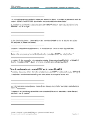 CCNA Exploration
Protocoles et concepts de routage : protocole EIGRP Travaux pratiques 9.6.2 : confirmation de configuration EIGRP
Copyright sur l’intégralité du contenu © 1992–2007 Cisco Systems, Inc. Tous droits réservés.
Ce document contient des informations publiques Cisco. Page 6 sur 8
________________________________________
________________________________________
Les informations de masque de sous-réseau des réseaux du réseau local de HQ et des liaisons entre les
routeurs BRANCH1 et BRANCH2 devront-elles figurer dans les instructions réseau ? __________
Quelles sont les commandes nécessaires pour activer EIGRP et inclure les réseaux appropriés dans
les mises à jour de routage ?
________________________________________
________________________________________
________________________________________
________________________________________
Quelle commande permet à EIGRP d’inclure des informations VLSM au lieu de résumer des routes
à la périphérie du réseau par classe ?
________________________________________
Existe-t-il d’autres interfaces de routeur qui ne nécessitent pas l’envoi de mises à jour EIGRP ?
__________
Quelle est la commande qui permet de désactiver les mises à jour EIGRP sur cette interface ?
________________________________________
Le routeur HQ doit envoyer les informations de route par défaut aux routeurs BRANCH1 et BRANCH2
dans les mises à jour EIGRP. Quelle commande est utilisée pour cette configuration ?
________________________________________
Tâche 9 : configuration du routage EIGRP sur le routeur BRANCH2
Pensez aux réseaux qui doivent être inclus dans les mises à jour EIGRP envoyées par le routeur BRANCH2.
Quels réseaux directement connectés figurent dans la table de routage de BRANCH2 ?
________________________________________
________________________________________
________________________________________
Les informations de masque de sous-réseau de ces réseaux devront-elles figurer dans les instructions
réseau ? __________
Quelles sont les commandes nécessaires pour activer EIGRP et inclure les réseaux connectés dans
les mises à jour de routage ?
________________________________________
________________________________________
________________________________________
________________________________________
 
