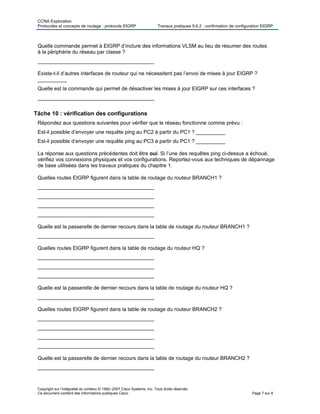 CCNA Exploration
Protocoles et concepts de routage : protocole EIGRP Travaux pratiques 9.6.2 : confirmation de configuration EIGRP
Copyright sur l’intégralité du contenu © 1992–2007 Cisco Systems, Inc. Tous droits réservés.
Ce document contient des informations publiques Cisco. Page 7 sur 8
Quelle commande permet à EIGRP d’inclure des informations VLSM au lieu de résumer des routes
à la périphérie du réseau par classe ?
________________________________________
Existe-t-il d’autres interfaces de routeur qui ne nécessitent pas l’envoi de mises à jour EIGRP ?
__________
Quelle est la commande qui permet de désactiver les mises à jour EIGRP sur ces interfaces ?
________________________________________
Tâche 10 : vérification des configurations
Répondez aux questions suivantes pour vérifier que le réseau fonctionne comme prévu :
Est-il possible d’envoyer une requête ping au PC2 à partir du PC1 ? __________
Est-il possible d’envoyer une requête ping au PC3 à partir du PC1 ? __________
La réponse aux questions précédentes doit être oui. Si l’une des requêtes ping ci-dessus a échoué,
vérifiez vos connexions physiques et vos configurations. Reportez-vous aux techniques de dépannage
de base utilisées dans les travaux pratiques du chapitre 1.
Quelles routes EIGRP figurent dans la table de routage du routeur BRANCH1 ?
________________________________________
________________________________________
________________________________________
________________________________________
Quelle est la passerelle de dernier recours dans la table de routage du routeur BRANCH1 ?
________________________________________
Quelles routes EIGRP figurent dans la table de routage du routeur HQ ?
________________________________________
________________________________________
________________________________________
Quelle est la passerelle de dernier recours dans la table de routage du routeur HQ ?
________________________________________
Quelles routes EIGRP figurent dans la table de routage du routeur BRANCH2 ?
________________________________________
________________________________________
________________________________________
________________________________________
Quelle est la passerelle de dernier recours dans la table de routage du routeur BRANCH2 ?
________________________________________
 