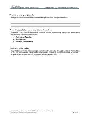 CCNA Exploration
Protocoles et concepts de routage : protocole EIGRP Travaux pratiques 9.6.2 : confirmation de configuration EIGRP
Copyright sur l’intégralité du contenu © 1992–2007 Cisco Systems, Inc. Tous droits réservés.
Ce document contient des informations publiques Cisco. Page 8 sur 8
Tâche 11 : remarques générales
Pourquoi faut-il désactiver le récapitulatif automatique dans cette conception de réseau ?
____________________________________________________________________________________
____________________________________________________________________________________
____________________________________________________________________________________
Tâche 12 : description des configurations des routeurs
Sur chaque routeur, capturez la sortie de commande suivante dans un fichier texte (.txt) et enregistrez-la
pour pouvoir la consulter ultérieurement :
 Running configuration
 Routing table
 Interface summarization
Tâche 13 : remise en état
Supprimez les configurations et rechargez les routeurs. Déconnectez et rangez les câbles. Pour les hôtes
PC qui sont habituellement connectés à d’autres réseaux (comme un réseau local scolaire ou Internet),
reconnectez les câbles appropriés et restaurez les paramètres TCP/IP.
 