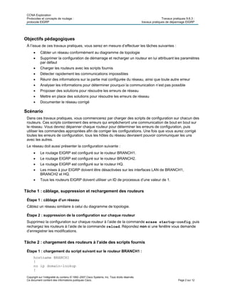 CCNA Exploration
Protocoles et concepts de routage : Travaux pratiques 9.6.3 :
protocole EIGRP travaux pratiques de dépannage EIGRP
Copyright sur l’intégralité du contenu © 1992–2007 Cisco Systems, Inc. Tous droits réservés.
Ce document contient des informations publiques Cisco. Page 2 sur 12
Objectifs pédagogiques
À l’issue de ces travaux pratiques, vous serez en mesure d’effectuer les tâches suivantes :
 Câbler un réseau conformément au diagramme de topologie
 Supprimer la configuration de démarrage et recharger un routeur en lui attribuant les paramètres
par défaut
 Charger les routeurs avec les scripts fournis
 Détecter rapidement les communications impossibles
 Réunir des informations sur la partie mal configurée du réseau, ainsi que toute autre erreur
 Analyser les informations pour déterminer pourquoi la communication n’est pas possible
 Proposer des solutions pour résoudre les erreurs de réseau
 Mettre en place des solutions pour résoudre les erreurs de réseau
 Documenter le réseau corrigé
Scénario
Dans ces travaux pratiques, vous commencerez par charger des scripts de configuration sur chacun des
routeurs. Ces scripts contiennent des erreurs qui empêcheront une communication de bout en bout sur
le réseau. Vous devrez dépanner chaque routeur pour déterminer les erreurs de configuration, puis
utiliser les commandes appropriées afin de corriger les configurations. Une fois que vous aurez corrigé
toutes les erreurs de configuration, tous les hôtes du réseau devraient pouvoir communiquer les uns
avec les autres.
Le réseau doit aussi présenter la configuration suivante :
 Le routage EIGRP est configuré sur le routeur BRANCH1.
 Le routage EIGRP est configuré sur le routeur BRANCH2.
 Le routage EIGRP est configuré sur le routeur HQ.
 Les mises à jour EIGRP doivent être désactivées sur les interfaces LAN de BRANCH1,
BRANCH2 et HQ.
 Tous les routeurs EIGRP doivent utiliser un ID de processus d’une valeur de 1.
Tâche 1 : câblage, suppression et rechargement des routeurs
Étape 1 : câblage d’un réseau
Câblez un réseau similaire à celui du diagramme de topologie.
Étape 2 : suppression de la configuration sur chaque routeur
Supprimez la configuration sur chaque routeur à l’aide de la commande erase startup-config, puis
rechargez les routeurs à l’aide de la commande reload. Répondez non si une fenêtre vous demande
d’enregistrer les modifications.
Tâche 2 : chargement des routeurs à l’aide des scripts fournis
Étape 1 : chargement du script suivant sur le routeur BRANCH1 :
hostname BRANCH1
!
no ip domain-lookup
!
 