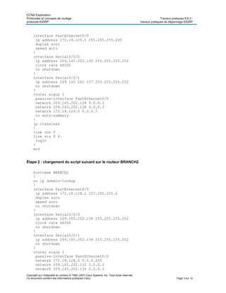 CCNA Exploration
Protocoles et concepts de routage : Travaux pratiques 9.6.3 :
protocole EIGRP travaux pratiques de dépannage EIGRP
Copyright sur l’intégralité du contenu © 1992–2007 Cisco Systems, Inc. Tous droits réservés.
Ce document contient des informations publiques Cisco. Page 3 sur 12
interface FastEthernet0/0
ip address 172.18.129.1 255.255.255.240
duplex auto
speed auto
!
interface Serial0/0/0
ip address 209.165.202.130 255.255.255.252
clock rate 64000
no shutdown
!
interface Serial0/0/1
ip address 209 165 202 137 255.255.255.252
no shutdown
!
router eigrp 2
passive-interface FastEthernet0/0
network 209.165.202.128 0.0.0.3
network 209.165.202.136 0.0.0.3
network 172.18.129.0 0.0.0.7
no auto-summary
!
ip classless
!
line con 0
line vty 0 4
login
!
end
Étape 2 : chargement du script suivant sur le routeur BRANCH2
hostname BRANCH2
!
no ip domain-lookup
!
interface FastEthernet0/0
ip address 172.18.128.1 255.255.255.0
duplex auto
speed auto
no shutdown
!
interface Serial0/0/0
ip address 209.165.202.138 255.255.255.252
clock rate 64000
no shutdown
!
interface Serial0/0/1
ip address 209.165.202.134 255.255.255.252
no shutdown
!
router eigrp 1
passive-interface FastEthernet0/0
network 172.18.128.0 0.0.0.255
network 209.165.202.132 0.0.0.3
network 209.165.202.136 0.0.0.3
 