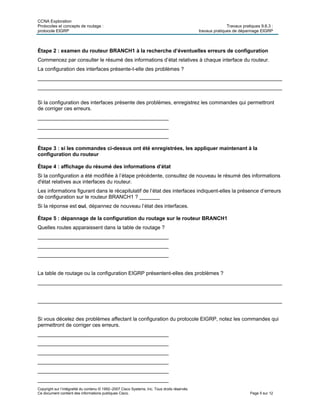 CCNA Exploration
Protocoles et concepts de routage : Travaux pratiques 9.6.3 :
protocole EIGRP travaux pratiques de dépannage EIGRP
Copyright sur l’intégralité du contenu © 1992–2007 Cisco Systems, Inc. Tous droits réservés.
Ce document contient des informations publiques Cisco. Page 5 sur 12
Étape 2 : examen du routeur BRANCH1 à la recherche d’éventuelles erreurs de configuration
Commencez par consulter le résumé des informations d’état relatives à chaque interface du routeur.
La configuration des interfaces présente-t-elle des problèmes ?
____________________________________________________________________________________
____________________________________________________________________________________
Si la configuration des interfaces présente des problèmes, enregistrez les commandes qui permettront
de corriger ces erreurs.
_____________________________________________
_____________________________________________
_____________________________________________
Étape 3 : si les commandes ci-dessus ont été enregistrées, les appliquer maintenant à la
configuration du routeur
Étape 4 : affichage du résumé des informations d’état
Si la configuration a été modifiée à l’étape précédente, consultez de nouveau le résumé des informations
d'état relatives aux interfaces du routeur.
Les informations figurant dans le récapitulatif de l’état des interfaces indiquent-elles la présence d’erreurs
de configuration sur le routeur BRANCH1 ? _______
Si la réponse est oui, dépannez de nouveau l’état des interfaces.
Étape 5 : dépannage de la configuration du routage sur le routeur BRANCH1
Quelles routes apparaissent dans la table de routage ?
_____________________________________________
_____________________________________________
_____________________________________________
La table de routage ou la configuration EIGRP présentent-elles des problèmes ?
____________________________________________________________________________________
____________________________________________________________________________________
Si vous décelez des problèmes affectant la configuration du protocole EIGRP, notez les commandes qui
permettront de corriger ces erreurs.
_____________________________________________
_____________________________________________
_____________________________________________
_____________________________________________
_____________________________________________
_____________________________________________
 