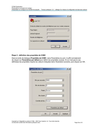 CCNA Exploration
Protocoles et concepts de routage :
Présentation du routage et du iguration de base des routeurs
Copyright sur l’intégralité du contenu © 1992 – 2007 Cisco Systems, Inc. Tous droits réservés.
Ce document contient des informations publiques Cisco. Page 29 sur 30
transfert de paquets Travaux pratiques 1.5.1 : câblage d’un réseau et conf
Étape 3 : définition des propriétés de COM1
Dans la boîte de dialogue Propriétés de COM1, dans Paramètres du port, il suffit normalement
de cliquer sur Paramètres par défaut pour définir les propriétés voulues. Si ce n’est pas le cas,
définissez les propriétés d’après les valeurs indiquées dans l’illustration suivante, puis cliquez sur OK.
 