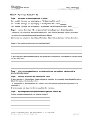 CCNA Exploration
Protocoles et concepts de routage : Travaux pratiques 9.6.3 :
protocole EIGRP travaux pratiques de dépannage EIGRP
Copyright sur l’intégralité du contenu © 1992–2007 Cisco Systems, Inc. Tous droits réservés.
Ce document contient des informations publiques Cisco. Page 7 sur 12
Tâche 4 : dépannage du routeur HQ
Étape 1 : lancement du dépannage sur le PC2 hôte.
Est-il possible d’envoyer une requête ping au PC1 à partir du PC2 hôte ? _______
Est-il possible d’envoyer une requête ping au PC3 à partir du PC2 hôte ? _______
Est-il possible d’envoyer une requête ping à la passerelle par défaut à partir du PC2 hôte ? _______
Étape 2 : examen du routeur HQ à la recherche d’éventuelles erreurs de configuration
Commencez par consulter le résumé des informations d’état relatives à chaque interface du routeur.
La configuration des interfaces présente-t-elle des problèmes ?
Commencez par consulter le résumé des informations d’état relatives à chaque interface du routeur.
Existe-t-il des problèmes de configuration des interfaces ?
____________________________________________________________________________________
____________________________________________________________________________________
____________________________________________________________________________________
Si la configuration des interfaces présente des problèmes, enregistrez les commandes qui permettront de
corriger ces erreurs.
____________________________________________________________________________________
____________________________________________________________________________________
____________________________________________________________________________________
Étape 3 : si les commandes ci-dessus ont été enregistrées, les appliquer maintenant à la
configuration du routeur
Étape 4 : affichage du résumé des informations d’état
Si la configuration a été modifiée à l’étape précédente, consultez de nouveau le résumé des informations
d'état relatives aux interfaces du routeur.
Les informations du résumé de l’état de l’interface indiquent-elles des erreurs de configuration sur le
routeur HQ ? _______
Si la réponse est oui, dépannez de nouveau l’état des interfaces.
Étape 5 : dépannage de la configuration de routage sur le routeur HQ
Quelles routes apparaissent dans la table de routage ?
______________________________________________
______________________________________________
______________________________________________
______________________________________________
______________________________________________
 
