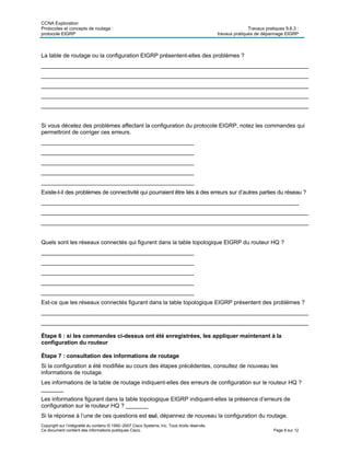 CCNA Exploration
Protocoles et concepts de routage : Travaux pratiques 9.6.3 :
protocole EIGRP travaux pratiques de dépannage EIGRP
Copyright sur l’intégralité du contenu © 1992–2007 Cisco Systems, Inc. Tous droits réservés.
Ce document contient des informations publiques Cisco. Page 8 sur 12
La table de routage ou la configuration EIGRP présentent-elles des problèmes ?
____________________________________________________________________________________
____________________________________________________________________________________
____________________________________________________________________________________
____________________________________________________________________________________
____________________________________________________________________________________
Si vous décelez des problèmes affectant la configuration du protocole EIGRP, notez les commandes qui
permettront de corriger ces erreurs.
________________________________________________
________________________________________________
________________________________________________
________________________________________________
________________________________________________
Existe-t-il des problèmes de connectivité qui pourraient être liés à des erreurs sur d’autres parties du réseau ?
_________________________________________________________________________________
____________________________________________________________________________________
____________________________________________________________________________________
Quels sont les réseaux connectés qui figurent dans la table topologique EIGRP du routeur HQ ?
________________________________________________
________________________________________________
________________________________________________
________________________________________________
________________________________________________
Est-ce que les réseaux connectés figurant dans la table topologique EIGRP présentent des problèmes ?
____________________________________________________________________________________
____________________________________________________________________________________
Étape 6 : si les commandes ci-dessus ont été enregistrées, les appliquer maintenant à la
configuration du routeur
Étape 7 : consultation des informations de routage
Si la configuration a été modifiée au cours des étapes précédentes, consultez de nouveau les
informations de routage.
Les informations de la table de routage indiquent-elles des erreurs de configuration sur le routeur HQ ?
_______
Les informations figurant dans la table topologique EIGRP indiquent-elles la présence d’erreurs de
configuration sur le routeur HQ ? _______
Si la réponse à l’une de ces questions est oui, dépannez de nouveau la configuration du routage.
 