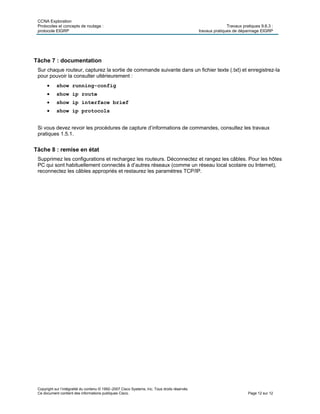 CCNA Exploration
Protocoles et concepts de routage : Travaux pratiques 9.6.3 :
protocole EIGRP travaux pratiques de dépannage EIGRP
Copyright sur l’intégralité du contenu © 1992–2007 Cisco Systems, Inc. Tous droits réservés.
Ce document contient des informations publiques Cisco. Page 12 sur 12
Tâche 7 : documentation
Sur chaque routeur, capturez la sortie de commande suivante dans un fichier texte (.txt) et enregistrez-la
pour pouvoir la consulter ultérieurement :
 show running-config
 show ip route
 show ip interface brief
 show ip protocols
Si vous devez revoir les procédures de capture d’informations de commandes, consultez les travaux
pratiques 1.5.1.
Tâche 8 : remise en état
Supprimez les configurations et rechargez les routeurs. Déconnectez et rangez les câbles. Pour les hôtes
PC qui sont habituellement connectés à d’autres réseaux (comme un réseau local scolaire ou Internet),
reconnectez les câbles appropriés et restaurez les paramètres TCP/IP.
 