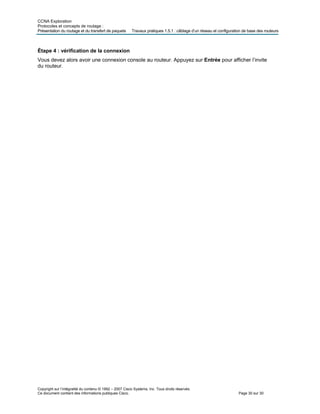CCNA Exploration
Protocoles et concepts de routage :
Présentation du routage et du transfert de paquets Travaux pratiques 1.5.1 : câblage d’un réseau et configuration de base des routeurs
Copyright sur l’intégralité du contenu © 1992 – 2007 Cisco Systems, Inc. Tous droits réservés.
Ce document contient des informations publiques Cisco. Page 30 sur 30
Étape 4 : vérification de la connexion
Vous devez alors avoir une connexion console au routeur. Appuyez sur Entrée pour afficher l’invite
du routeur.
 